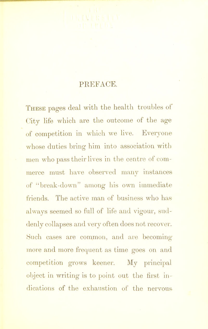 PREFACE. These pages deal with the health troubles of City life which are the outcome of the age of competition in which we live. Everyone whose duties bring him into association with men who pass their lives in the centre of com- merce must have observed many instances of :'break-down among his own immediate friends. The active man of business who has always seemed so full of life and vigour, sud- denly collapses and very often does not recover. Such cases are common, and are becoming more and more frequent as time goes on and competition grows keener. My principal object in writing is to point out the first in- dications of the exhaustion of the nervous