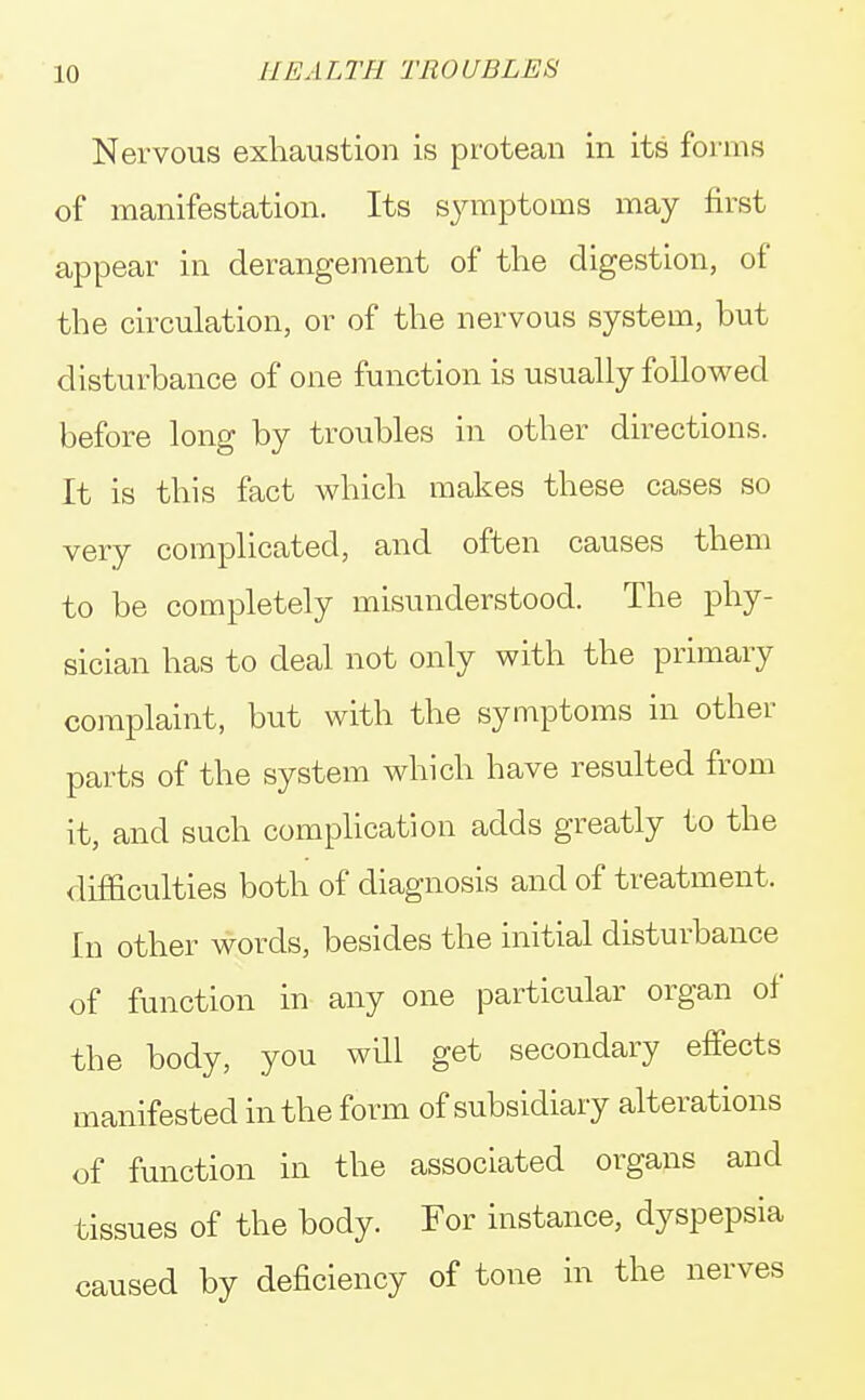 Nervous exhaustion is protean in its forms of manifestation. Its symptoms may first appear in derangement of the digestion, of the circulation, or of the nervous system, but disturbance of one function is usually followed before long by troubles in other directions. It is this fact which makes these cases so very complicated, and often causes them to be completely misunderstood. The phy- sician has to deal not only with the primary complaint, but with the symptoms in other parts of the system which have resulted from it, and such complication adds greatly to the difficulties both of diagnosis and of treatment. In other words, besides the initial disturbance of function in any one particular organ of the body, you will get secondary effects manifested in the form of subsidiary alterations of function in the associated organs and tissues of the body. For instance, dyspepsia caused by deficiency of tone in the nerves