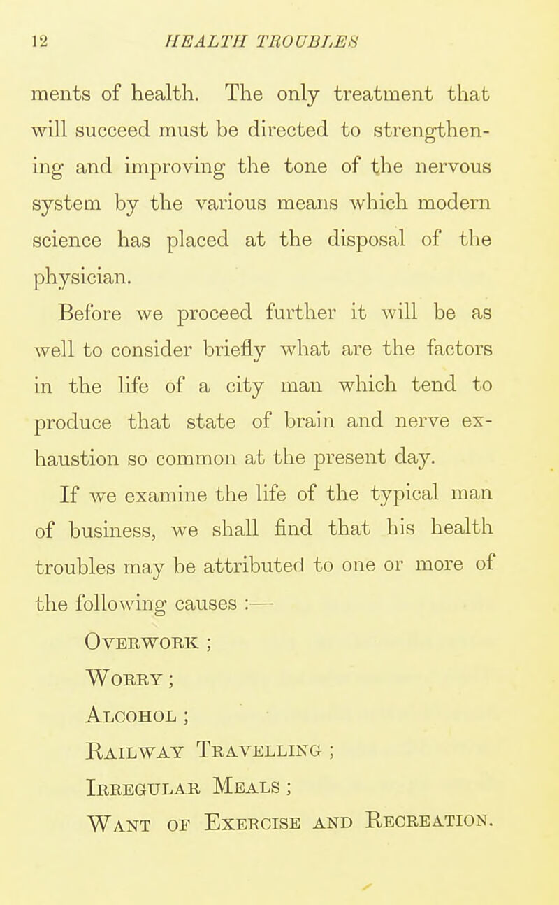 ments of health. The only treatment that will succeed must be directed to strengthen- ing and improving the tone of the nervous system by the various means which modern science has placed at the disposal of the physician. Before we proceed further it will be as well to consider briefly what are the factors in the life of a city man which tend to produce that state of brain and nerve ex- haustion so common at the present day. If we examine the life of the typical man of business, we shall find that his health troubles may be attributed to one or more of the following causes :— Overwork ; Worry ; Alcohol ; Railway Travelling ; Irregular Meals ; Want of Exeecise and Recreation.