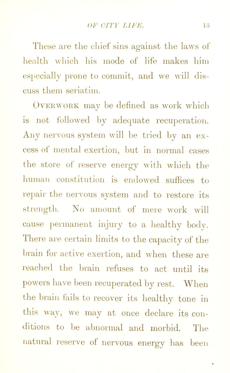 These are the chief sins against the laws of health which his mode of life makes him especially prone to commit, and we will dis- cuss them seriatim. Overwork may be defined as work which is not followed by adequate recuperation. Any nervous system will be tried by an ex- cess of mental exertion, but in normal cases the store of reserve energy with which the human constitution is endowed suffices to repair the nervous system and to restore its strength. No amount of mere work will cause permanent injury to a healthy body. There are certain limits to the capacity of the brain for active exertion, and when these are reached the brain refuses to act until its powers have been recuperated by rest. When the brain fails to recover its healthy tone in this way, we may at once declare its con- ditions to be abnormal and morbid. The natural reserve of nervous energy has been