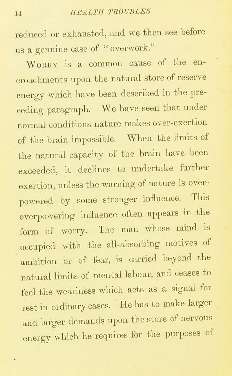 reduced or exhausted, and we then see before us a genuine case of overwork. Worry is a common cause of the en- croachments upon the natural store of reserve energy which have been described in the pre- ceding paragraph. We have seen that under normal conditions nature makes over-exertion of the brain impossible. When the limits of the natural capacity of the brain have been exceeded, it declines to undertake further exertion, unless the warning of nature is over- powered by some stronger influence. This overpowering influence often appears in the form of worry. The man whose mind is occupied with the all-absorbing motives of ambition or of fear, is carried beyond the natural limits of mental labour, and ceases to feel the weariness which acts as a signal for rest in ordinary cases. He has to make larger and larger demands upon the store of nervous energy which he requires for the purposes of