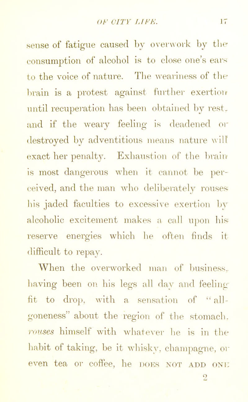 sense of fatigue caused by overwork by tlit- consumption of alcohol is to close one's ears to the voice of nature. The weariness of the brain is a protest against further exertion1 until recuperation has been obtained by rest, and if the weary feeling is deadened or destroyed by adventitious means nature will' exact her penalty. Exhaustion of the brain is most dangerous when it cannot be per- ceived, and the man who deliberately rouses bis jaded faculties to excessive exertion by alcoholic excitement makes a call upon his reserve energies which lie often finds it difficult to repay. When the overworked man of business., having been on his legs all day and feeling fit to drop, with a sensation of all- goneness about the region of the stomach. rouses himself with whatever he is in the habit of taking, be it whisky, champagne, or even tea or coffee, he does not add one 9
