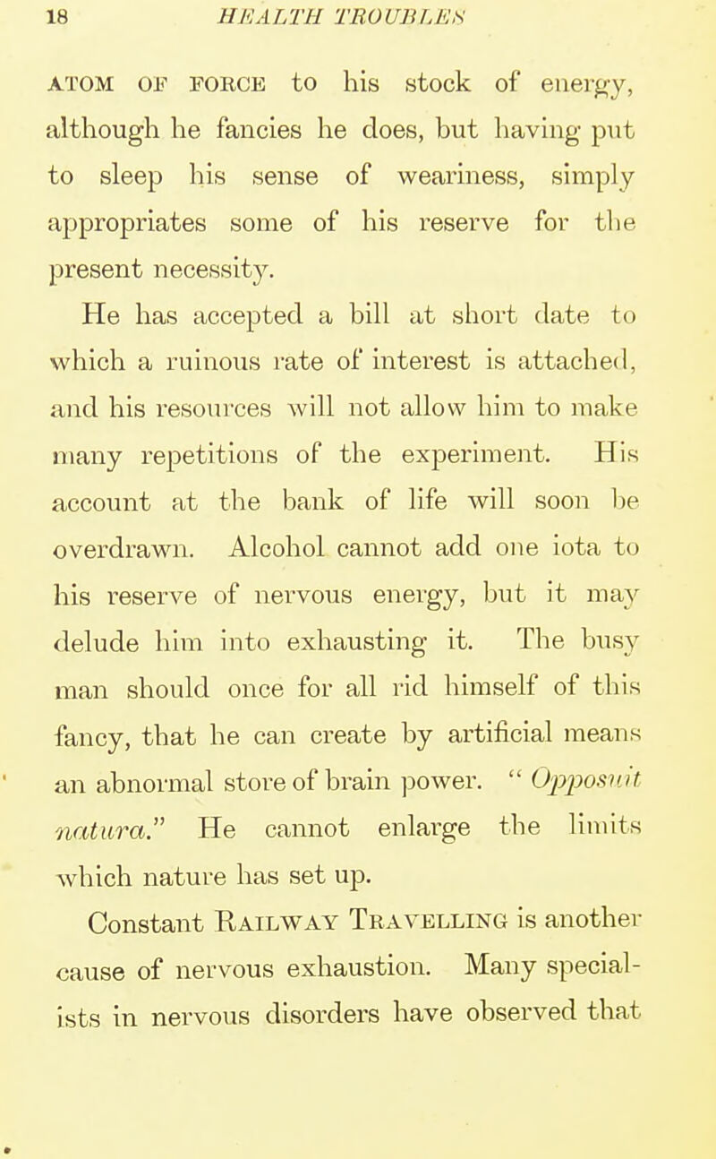 1H 11EA LTH TRO UJi L ES atom of force to his stock of energy, although he fancies he does, but having put to sleep his sense of weariness, simply appropriates some of his reserve for the present necessity. He has accepted a bill at short date to which a ruinous rate of interest is attached, and his resources will not allow him to make many repetitions of the experiment. His account at the bank of life will soon be overdrawn. Alcohol cannot add one iota to his reserve of nervous energy, but it may delude him into exhausting it. The busy man should once for all rid himself of this fancy, that he can create by artificial means an abnormal store of brain power. Opposuit natura. He cannot enlarge the limits which nature has set up. Constant Railway Travelling is another cause of nervous exhaustion. Many special- ists in nervous disorders have observed that