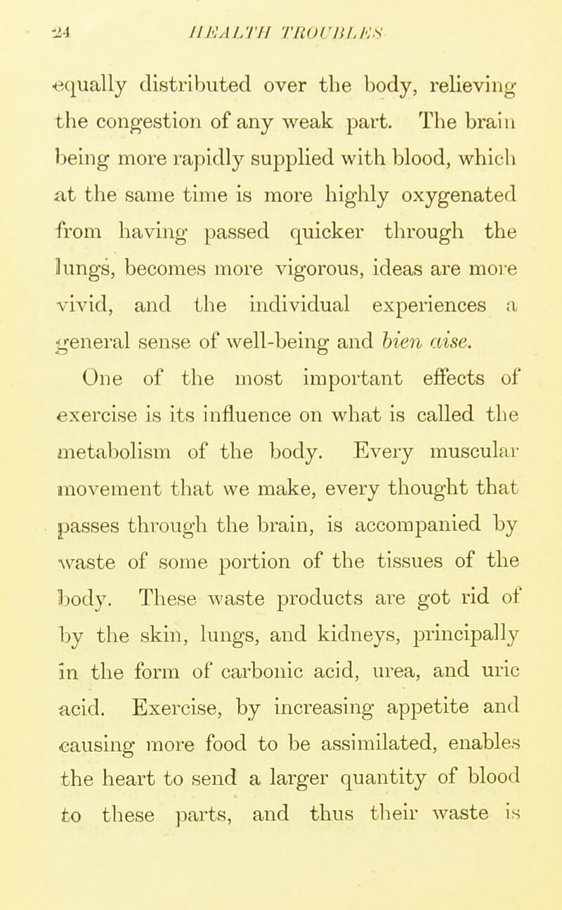 ■equally distributed over the body, relieving the congestion of any weak part. The brain being more rapidly supplied with blood, which at the same time is more highly oxygenated from having passed quicker through the kings, becomes more vigorous, ideas are more vivid, and the individual experiences a general sense of well-being and bien wise. One of the most important effects of exercise is its influence on what is called the metabolism of the body. Every muscular movement that we make, every thought that passes through the brain, is accompanied by waste of some portion of the tissues of the body. These waste products are got rid of by the skin, lungs, and kidneys, principally in the form of carbonic acid, urea, and uric acid. Exercise, by increasing appetite and causing more food to be assimilated, enables the heart to send a larger quantity of blood to these parts, and thus their waste is