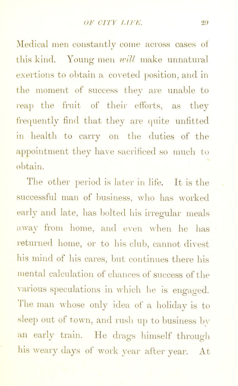 Medical men constantly come across cases of this kind. Young men will make unnatural exertions to obtain a coveted position, and in the moment of success they are unable to reap the fruit of their efforts, as they frequently find that they are quite unfitted in health to carry on the duties of the appointment they have sacrificed so much to obtain. The other period is later in life. It is the successful man of business, who has worked early and late, has bolted his irregular meals away from home, and even when he has returned home, or to his club, cannot divest his mind of his cares, but continues there his mental calculation of chances of success of t he various speculations in which he is engaged. The man whose only idea of a holiday is to sleep out of town, and rush up to business by an early train. He drags himself through his weary days of work year after year. At