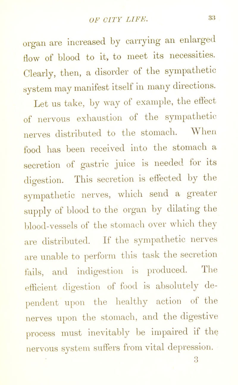 organ are increased by carrying an enlarged How of blood to it, to meet its necessities. Clearly, then, a disorder of the sympathetic system may manifest itself in many directions. Let us take, by way of example, the effect of nervous exhaustion of the sympathetic nerves distributed to the stomach. When food has been received into the stomach a secretion of gastric juice is needed for its digestion. This secretion is effected by the sympathetic nerves, which send a greater supply of blood to the organ by dilating the blood-vessels of the stomach over which they are distributed. If the sympathetic nerves are unable to perform this task the secretion fails, and indigestion is produced. The efficient digestion of food is absolutely de- pendent upon the healthy action of the nerves upon the stomach, and the digestive process must inevitably be impaired if the nervous system suffers from vital depression. 3