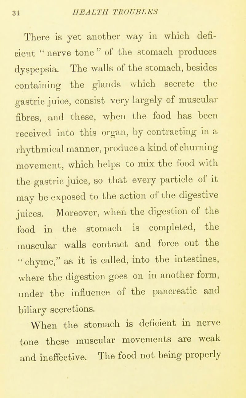 There is yet another way in which defi- cient  nerve tone  of the stomach produces dyspepsia. The walls of the stomach, besides containing the glands which secrete the gastric juice, consist very largely of muscular fibres, and these, when the food has been received into this organ, by contracting in a rhythmical manner, produce a kind of churning movement, which helps to mix the food with the gastric juice, so that every particle of it may be exposed to the action of the digestive juices. Moreover, when the digestion of the food in the stomach is completed, the muscular walls contract and force out the  chyme, as it is called, into the intestines, where the digestion goes on in another form, under the influence of the pancreatic and biliary secretions. When the stomach is deficient in nerve tone these muscular movements are weak and ineffective. The food not being properly