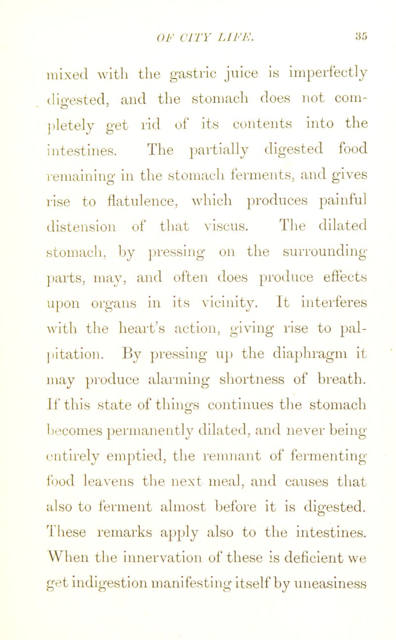 mixed with the gastric juice is imperfectly digested, and the stomach does not com- pletely get rid of its contents into the intestines. The partially digested food remaining in the stomach ferments, and gives rise to flatulence, which produces painful distension of that viscus. The dilated stomach, by pressing on the surrounding parts, may, and often does produce effects upon organs in its vicinity. It interferes with the heart's action, giving rise to pal- pitation. By pressing up the diaphragm it may produce alarming shortness of breath. If this state of things continues the stomach becomes permanently dilated, and never being entirely emptied, the remnant of fermenting food leavens the next meal, and causes that also to ferment almost before it is digested. These remarks apply also to the intestines. When the innervation of these is deficient we get indigestion manifesting itself by uneasiness
