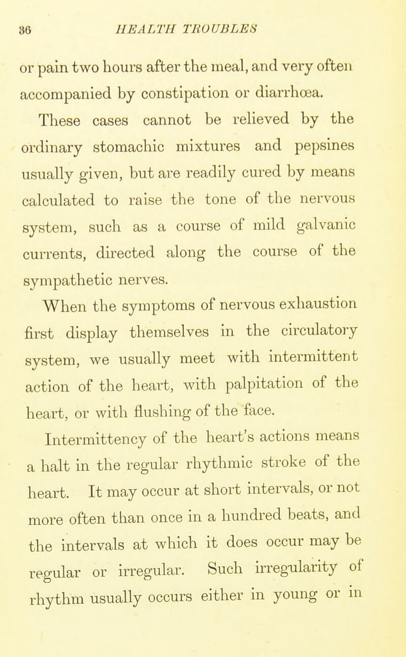or pain two hours after the meal, and very often accompanied by constipation or diarrhoea. These cases cannot be relieved by the ordinary stomachic mixtures and pepsines usually given, but are readily cured by means calculated to raise the tone of the nervous system, such as a course of mild galvanic currents, directed along the course of the sympathetic nerves. When the symptoms of nervous exhaustion first display themselves in the circulatory system, we usually meet with intermittent action of the heart, with palpitation of the heart, or with flushing of the face. Intermittency of the heart's actions means a halt in the regular rhythmic stroke of the heart. It may occur at short intervals, or not more often than once in a hundred beats, and the intervals at which it does occur may be regular or irregular. Such irregularity of rhythm usually occurs either in young or in