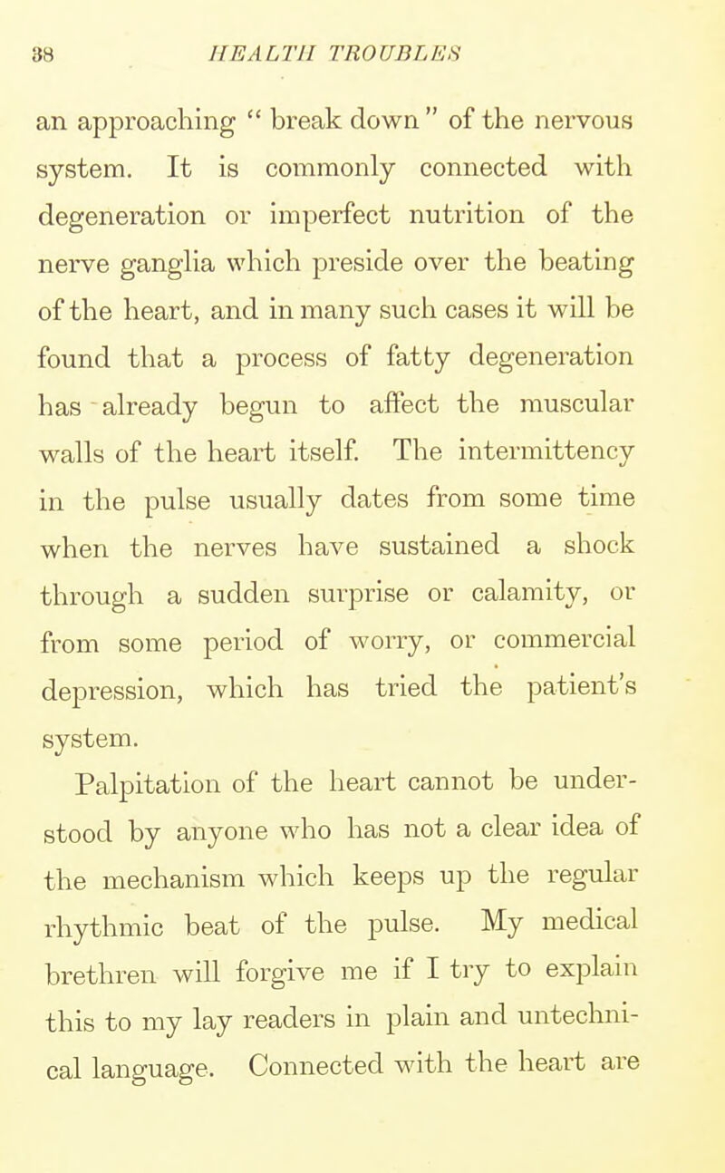 an approaching  break down  of the nervous system. It is commonly connected with degeneration or imperfect nutrition of the nerve ganglia which preside over the beating of the heart, and in many such cases it will be found that a process of fatty degeneration has already begun to affect the muscular walls of the heart itself. The interrnittency in the pulse usually dates from some time when the nerves have sustained a shock through a sudden surprise or calamity, or from some period of worry, or commercial depression, which has tried the patient's system. Palpitation of the heart cannot be under- stood by anyone who has not a clear idea of the mechanism which keeps up the regular rhythmic beat of the pulse. My medical brethren will forgive me if I try to explain this to my lay readers in plain and untechni- cal language. Connected with the heart are