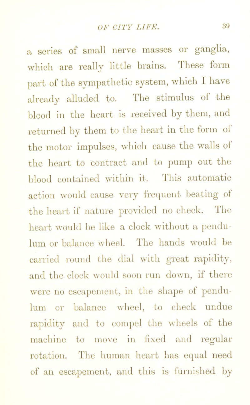 a series of small nerve masses or ganglia, which are really little brains. These form part of the sympathetic system, which I have already alluded to. The stimulus of the blood in the heart is received by them, and returned by them to the heart in the form of the motor impulses, which cause the walls of the heart to contract and to pump out the blood contained within it. This automatic action would cause very frequent beating of the heart if nature provided no check. The, heart would be like a clock without a pendu- lum or balance wheel. The hands would be carried round the dial with great rapidity, and the clock would soon run down, if there were no escapement, in the shape of pendu- lum or balance wheel, to check undue rapidity and to compel the wheels of the machine to move in fixed and regular rotation. The human heart has equal need of an escapement, and this is furnished by