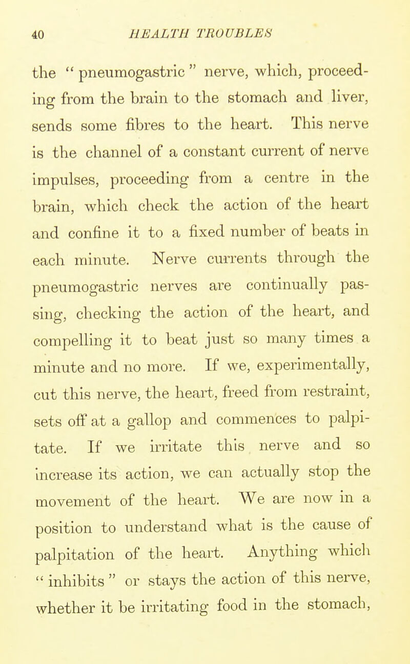 the  pneumogastric  nerve, which, proceed- ing from the brain to the stomach and liver, sends some fibres to the heart. This nerve is the channel of a constant current of nerve impulses, proceeding from a centre in the brain, which check the action of the heart and confine it to a fixed number of beats in each minute. Nerve currents through the pneumogastric nerves are continually pas- sing, checking the action of the heart, and compelling it to beat just so many times a minute and no more. If we, experimentally, cut this nerve, the heart, freed from restraint, sets off at a gallop and commences to palpi- tate. If we irritate this nerve and so increase its action, we can actually stop the movement of the heart. We are now in a position to understand what is the cause of palpitation of the heart. Anything which  inhibits  or stays the action of this nerve, whether it be irritating food in the stomach,