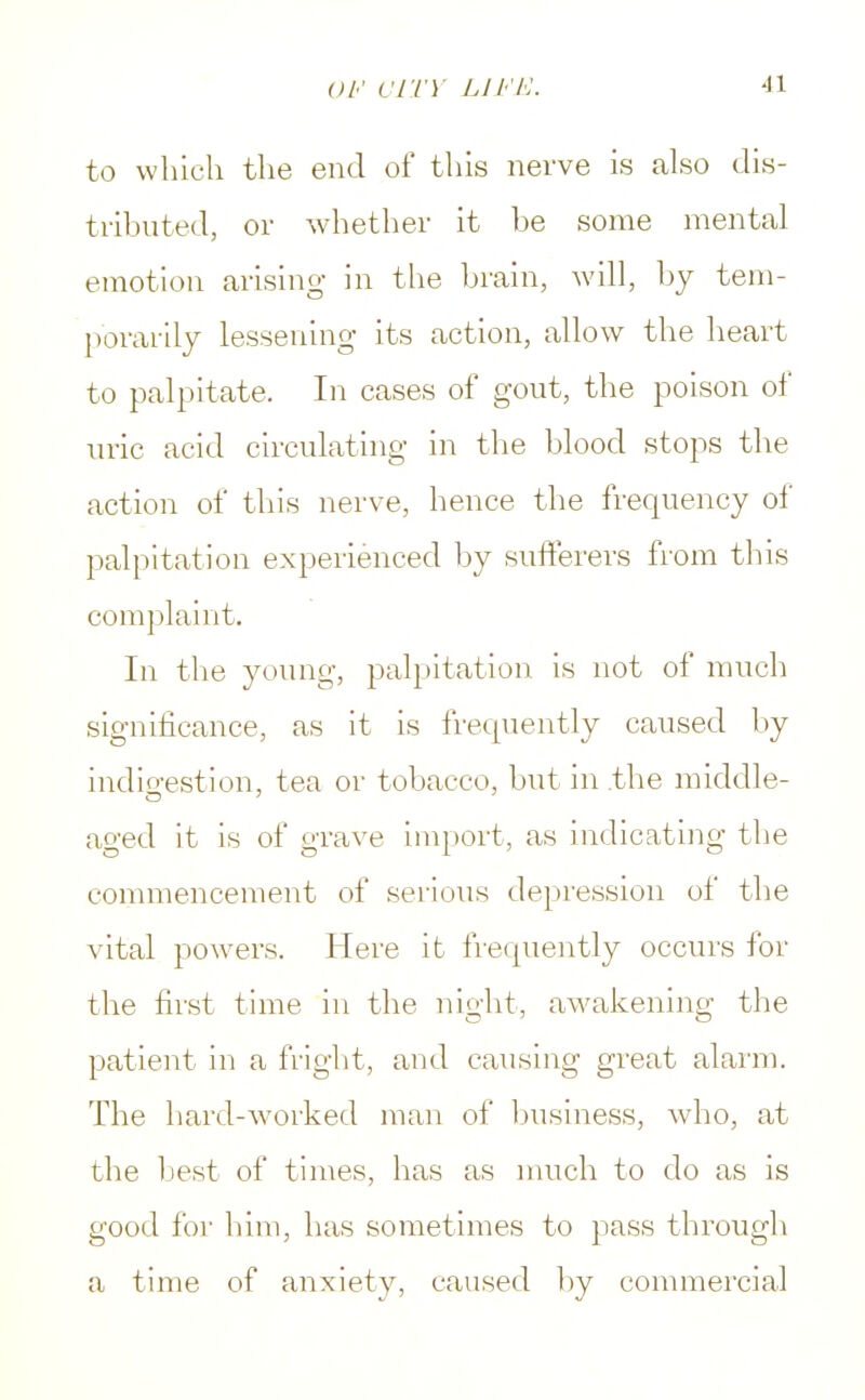 to which the end of this nerve is also dis- tributed, or whether it be some mental emotion arising in the brain, will, by tem- porarily lessening its action, allow the heart to palpitate. In cases of gout, the poison of uric acid circulating in the blood stops the action of this nerve, hence the frequency of palpitation experienced by sufferers from this complaint. In the young, palpitation is not of much significance, as it is frequently caused by indigestion, tea or tobacco, but in .the middle- ao-ed it is of grave import, as indicating the commencement of serious depression of the vital powers. Here it frequently occurs for the first time in the night, awakening the patient in a fright, and causing great alarm. The hard-worked man of business, who, at the best of times, has as much to do as is good for him, has sometimes to pass through a time of anxiety, caused by commercial