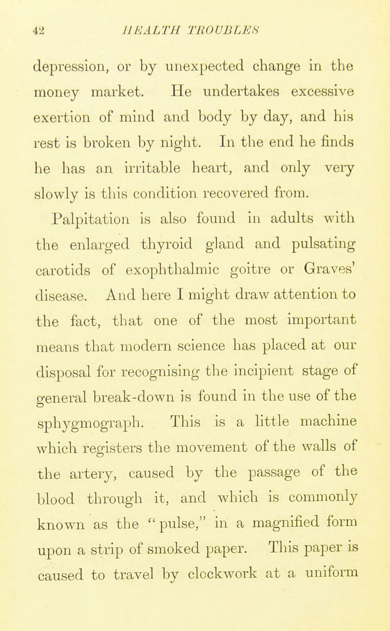 depression, or by unexpected change in the money market. He undertakes excessive exertion of mind and body by day, and his rest is broken by night. In the end he finds he has an irritable heart, and only very slowly is this condition recovered from. Palpitation is also found in adults with the enlarged thyroid gland and pulsating carotids of exophthalmic goitre or Graves' disease. And here I might draw attention to the fact, that one of the most important means that modern science has placed at our disposal for recognising the incipient stage of general break-down is found in the use of the sphygmograph. This is a little machine which registers the movement of the walls of the artery, caused by the passage of the blood through it, and which is commonly known as the  pulse, in a magnified form upon a strip of smoked paper. This paper is caused to travel by clockwork at a uniform