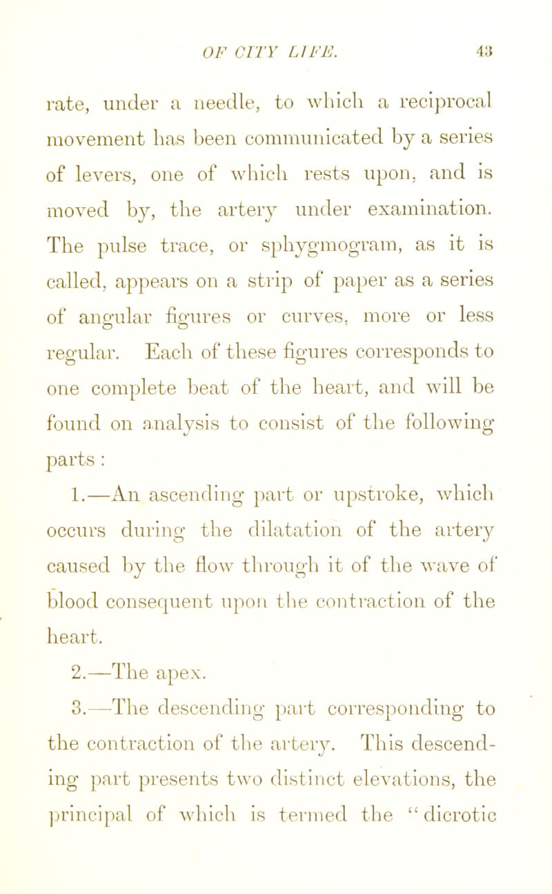rate, under a needle, to which a reciprocal movement has been communicated by a series of levers, one of which rests upon, and is moved by, the artery under examination. The pulse trace, or sphygmogram, as it is called, appears on a strip of paper as a series of angular figures or curves, more or less regular. Each of these figures corresponds to one complete beat of the heart, and will be found on analysis to consist of the following parts : 1. —An ascending part or upstroke, which occurs during the dilatation of the artery caused by the flow through it of the wave of blood consequent upon the contraction of the heart. 2. —The apex. 3. —The descending part corresponding to the contraction of the artery. This descend- ing part presents two distinct elevations, the principal of which is termed the dicrotic