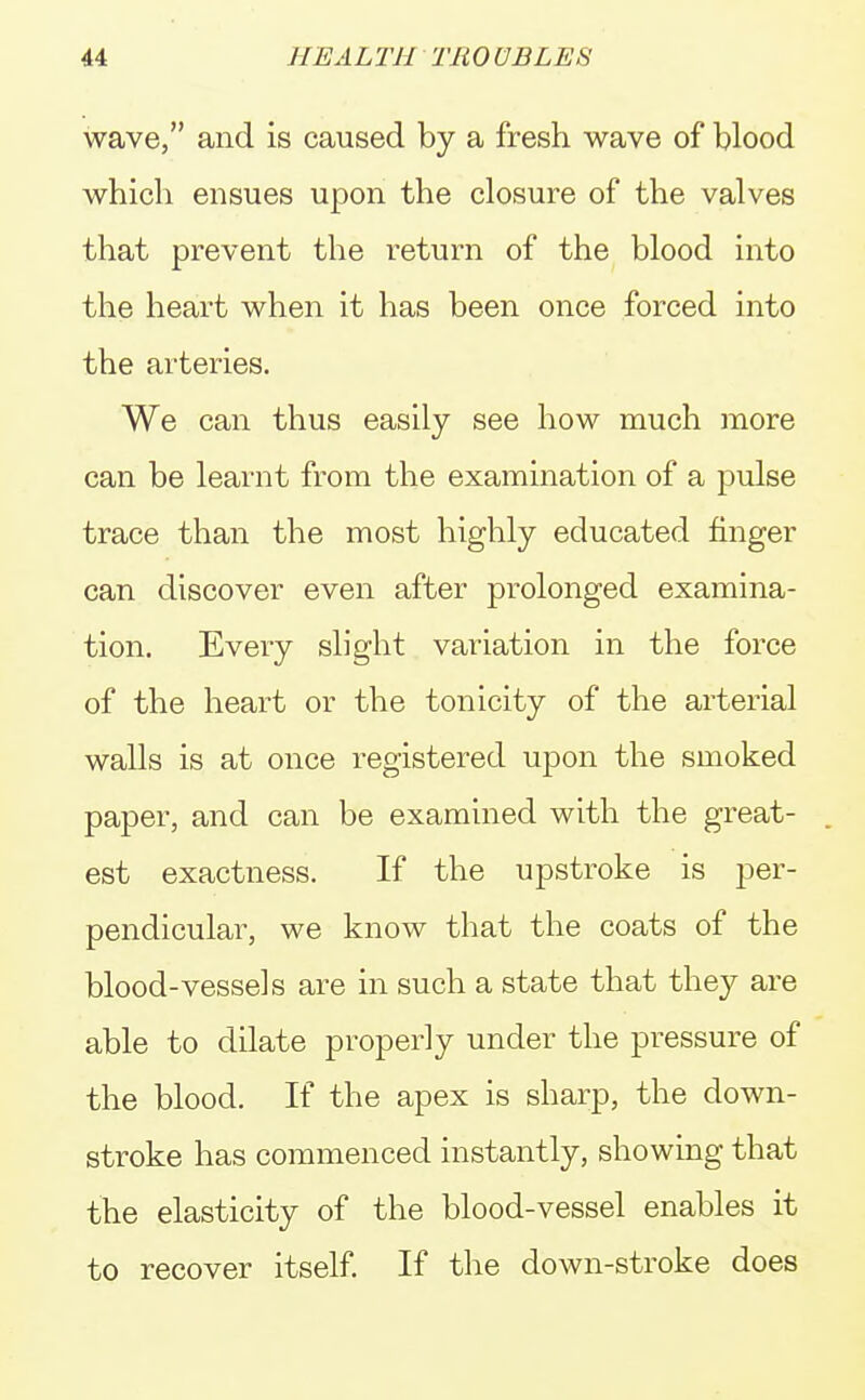 wave, and is caused by a fresh wave of blood which ensues upon the closure of the valves that prevent the return of the blood into the heart when it has been once forced into the arteries. We can thus easily see how much more can be learnt from the examination of a pulse trace than the most highly educated finger can discover even after prolonged examina- tion. Every slight variation in the force of the heart or the tonicity of the arterial walls is at once registered upon the smoked paper, and can be examined with the great- est exactness. If the upstroke is per- pendicular, we know that the coats of the blood-vessels are in such a state that they are able to dilate properly under the pressure of the blood. If the apex is sharp, the down- stroke has commenced instantly, showing that the elasticity of the blood-vessel enables it to recover itself. If the down-stroke does