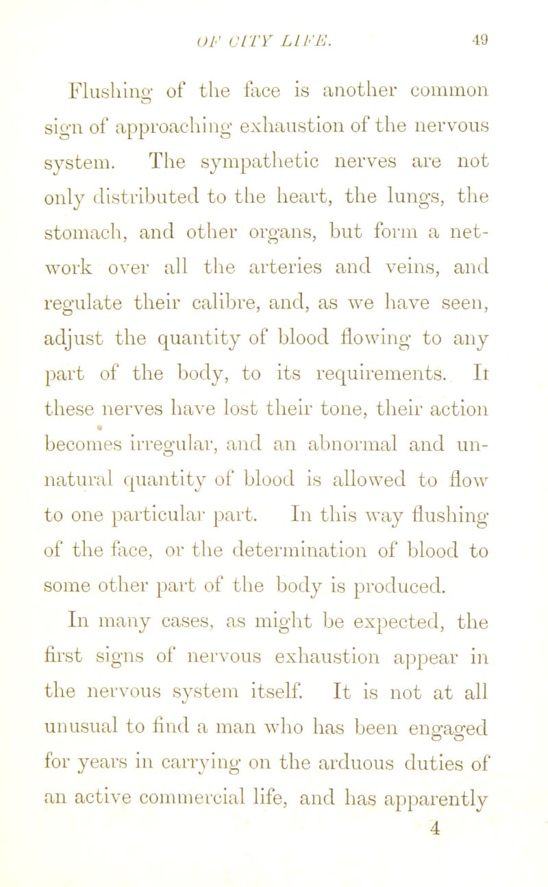 Flushing1 of the lace is another common sign of approaching- exhaustion of the nervous system. The sympathetic nerves are not only distributed to the heart, the lungs, the stomach, and other organs, but form a net- work over all the arteries and veins, and regulate their calibre, and, as we have seen, adjust the quantity of blood flowing to any part of the body, to its requirements. It these nerves have lost their tone, their action becomes irregular, and an abnormal and un- natural quantity of blood is allowed to flow to one particular part. In this way flushing of the face, or the determination of blood to some other part of the body is produced. In many cases, as might be expected, the first signs of nervous exhaustion appear in the nervous system itself. It is not at all unusual to find a man who has been engaged for years in carrying on the arduous duties of an active commercial life, and has apparently 4
