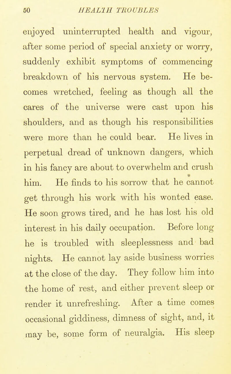 enjoyed uninterrupted health and vigour, after some period of special anxiety or worry, suddenly exhibit symptoms of commencing breakdown of his nervous system. He be- comes wretched, feeling as though all the cares of the universe were cast upon his shoulders, and as though his responsibilities were more than he could bear. He lives in perpetual dread of unknown dangers, which in his fancy are about to overwhelm and crush * him. He finds to his sorrow that he cannot get through his work with his wonted ease. He soon grows tired, and he has lost his old interest in his daily occupation. Before long he is troubled with sleeplessness and bad nights. He cannot lay aside business worries at the close of the day. They follow him into the home of rest, and either prevent sleep or render it unrefreshing. After a time comes occasional giddiness, dimness of sight, and, it may be, some form of neuralgia, His sleep