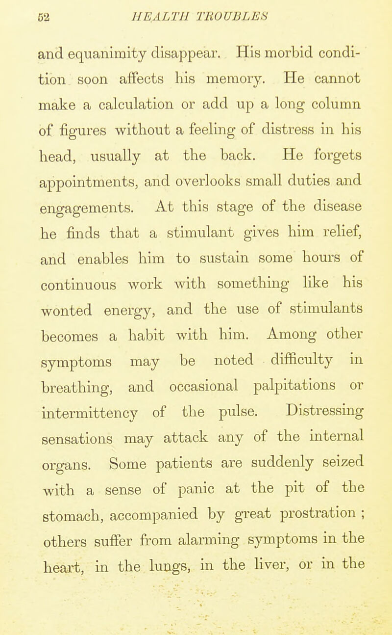 and equanimity disappear. His morbid condi- tion soon affects his memory. He cannot make a calculation or add up a long column of figures without a feeling of distress in his head, usually at the back. He forgets appointments, and overlooks small duties and engagements. At this stage of the disease he finds that a stimulant gives him relief, and enables him to sustain some hours of continuous work with something like his wonted energy, and the use of stimulants becomes a habit with him. Among other symptoms may be noted difficulty in breathing, and occasional palpitations or intermittency of the pulse. Distressing sensations may attack any of the internal organs. Some patients are suddenly seized with a sense of panic at the pit of the stomach, accompanied by great prostration ; others suffer from alarming symptoms in the heart, in the lungs, in the liver, or in the