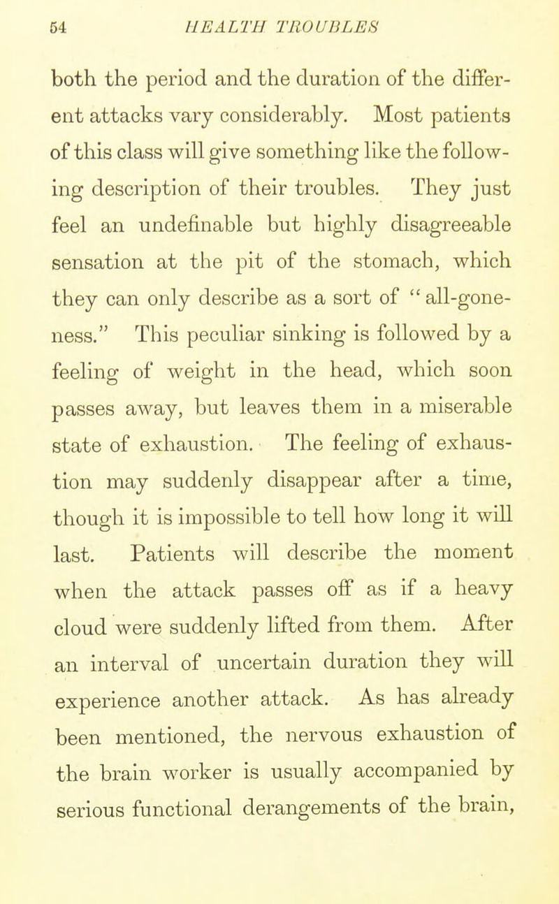 both the period and the duration of the differ- ent attacks vary considerably. Most patients of this class will give something like the follow- ing description of their troubles. They just feel an undefinable but highly disagreeable sensation at the pit of the stomach, which they can only describe as a sort of  all-gone- ness. This peculiar sinking is followed by a feeling of weight in the head, which soon passes away, but leaves them in a miserable state of exhaustion. The feeling of exhaus- tion may suddenly disappear after a time, though it is impossible to tell how long it will last. Patients will describe the moment when the attack passes off as if a heavy cloud were suddenly lifted from them. After an interval of uncertain duration they will experience another attack. As has already been mentioned, the nervous exhaustion of the brain worker is usually accompanied by serious functional derangements of the brain,
