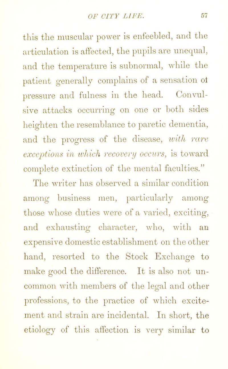 this the muscular power is enfeebled, and the articulation is affected, the pupils are unequal, and the temperature is subnormal, while the patient generally complains of a sensation oi pressure and fulness in the head. Convul- sive attacks occurring on one or both sides heighten the resemblance to paretic dementia, and the progress of the disease, with rare exceptions in which recovery occurs, is toward complete extinction of the mental faculties. The writer has observed a similar condition among business men, particularly among those whose duties were of a varied, exciting, and exhausting character, who, with an expensive domestic establishment on the other hand, resorted to the Stock Exchange to make good the difference. It is also not un- common with members of the legal and other professions, to the practice of which excite- ment and strain are incidental. In short, the etiology of this affection is very similar to