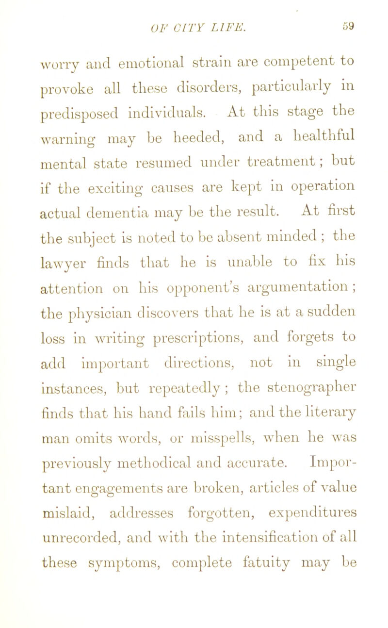 worry and emotional strain are competent to provoke all these disorders, particularly in predisposed individuals. At this stage the warning may be heeded, and a healthful mental state resumed under treatment; but if the exciting causes are kept in operation actual dementia may be the result. At first the subject is noted to be absent minded ; the lawyer finds that he is unable to fix his attention on his opponent's argumentation ; the physician discovers that he is at a sudden loss in writing prescriptions, and forgets to add important directions, not in single instances, but repeatedly ; the stenographer finds that his hand fails him; and the literary man omits words, or misspells, when he was previously methodical and accurate. Impor- tant engagements are broken, articles of value mislaid, addresses forgotten, expenditures unrecorded, and with the intensification of all these symptoms, complete fatuity may be