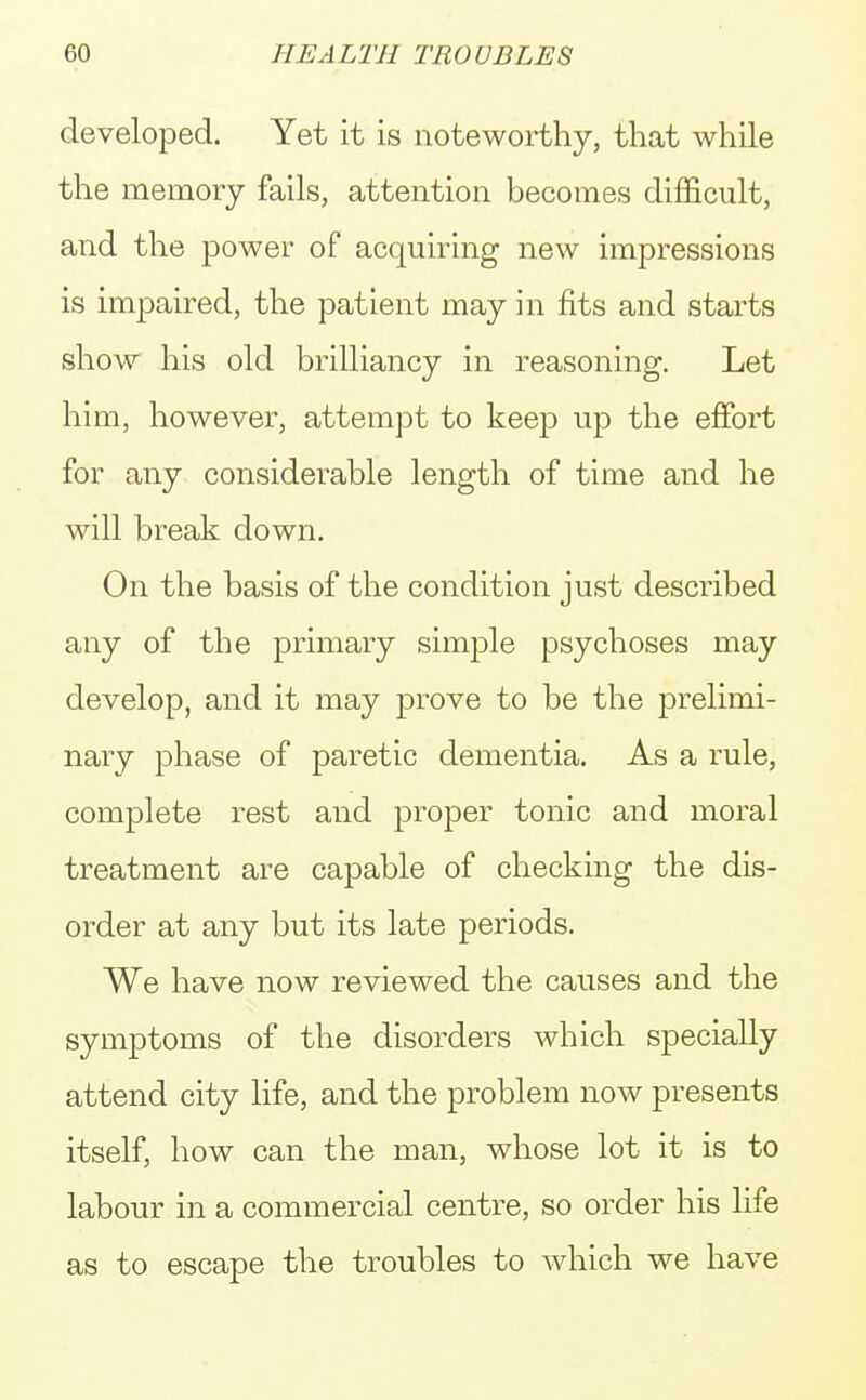developed. Yet it is noteworthy, that while the memory fails, attention becomes difficult, and the power of acquiring new impressions is impaired, the patient may in fits and starts show his old brilliancy in reasoning. Let him, however, attempt to keep up the effort for any considerable length of time and he will break down. On the basis of the condition just described any of the primary simple psychoses may develop, and it may prove to be the prelimi- nary phase of paretic dementia. As a rule, complete rest and proper tonic and moral treatment are capable of checking the dis- order at any but its late periods. We have now reviewed the causes and the symptoms of the disorders which specially attend city life, and the problem now presents itself, how can the man, whose lot it is to labour in a commercial centre, so order his life as to escape the troubles to which we have
