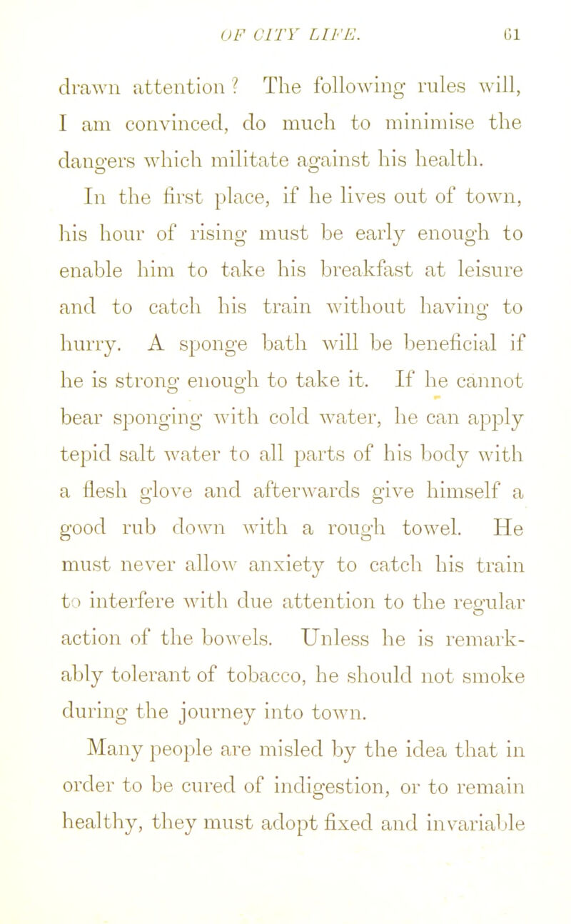 drawn attention ? The following rules will, I am convinced, do much to minimise the dangers which militate against his health. In the first place, if he lives out of town, his hour of rising must be early enough to enable him to take his breakfast at leisure and to catch his train without having to hurry. A sponge bath will be beneficial if he is strong enough to take it. If he cannot bear sponging with cold water, he can apply tepid salt water to all parts of his body with a flesh glove and afterwards give himself a good rub down with a rough towel. He must never allow anxiety to catch his train t > interfere with due attention to the regular action of the bow els. Unless he is remark- ably tolerant of tobacco, he should not smoke during the journey into town. Many people are misled by the idea that in order to be cured of indigestion, or to remain healthy, they must adopt fixed and invariable