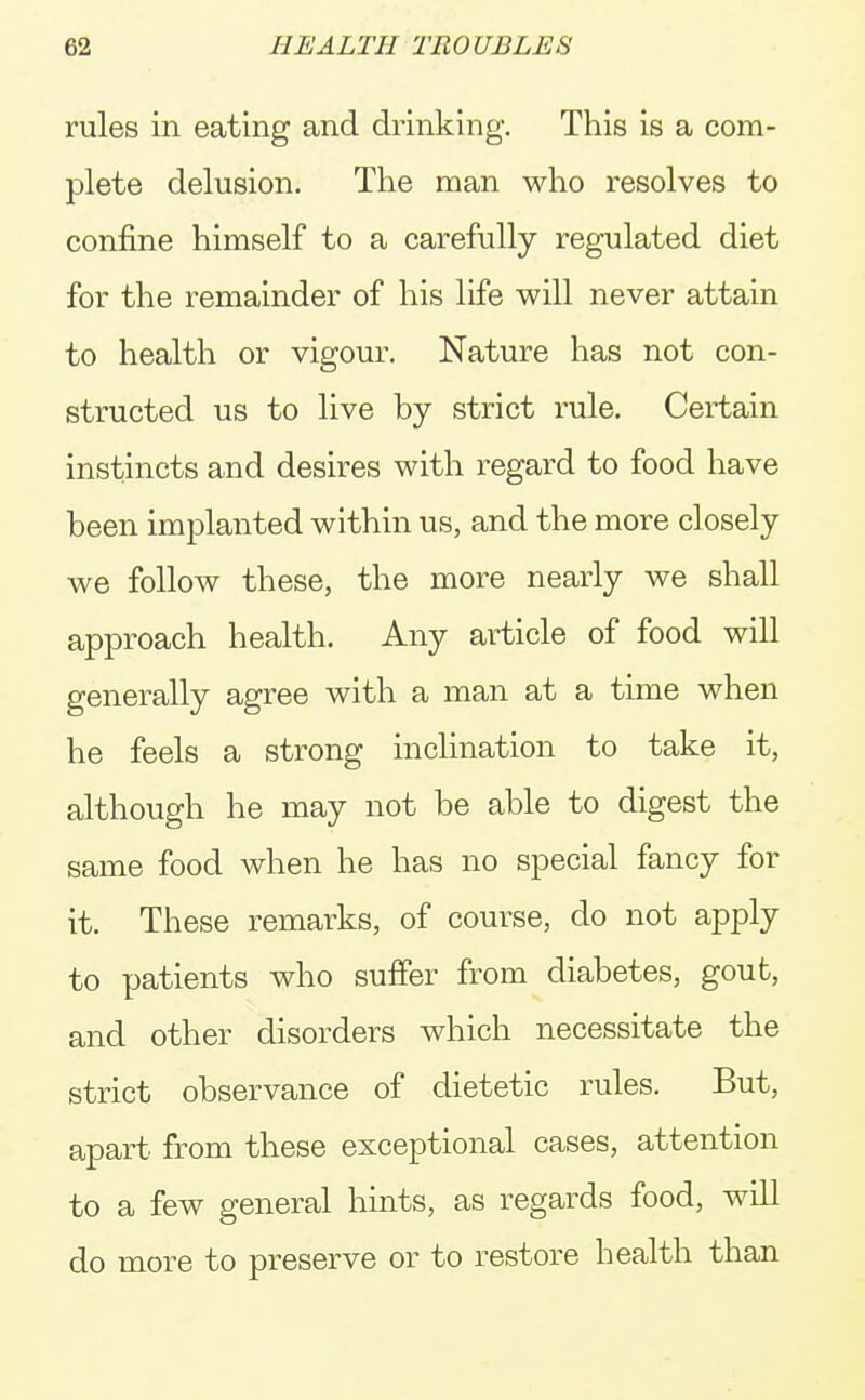 rules in eating and drinking. This is a com- plete delusion. The man who resolves to confine himself to a carefully regulated diet for the remainder of his life will never attain to health or vigour. Nature has not con- structed us to live by strict rule. Certain instincts and desires with regard to food have been implanted within us, and the more closely we follow these, the more nearly we shall approach health. Any article of food will generally agree with a man at a time when he feels a strong inclination to take it, although he may not be able to digest the same food when he has no special fancy for it. These remarks, of course, do not apply to patients who suffer from diabetes, gout, and other disorders which necessitate the strict observance of dietetic rules. But, apart, from these exceptional cases, attention to a few general hints, as regards food, will do more to preserve or to restore health than