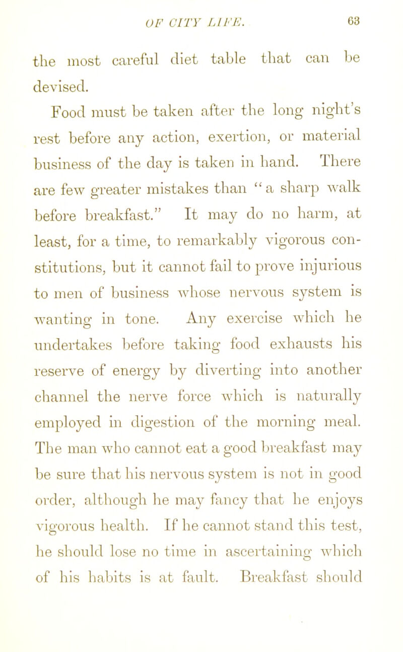 the most careful diet table that can be devised. Food must be taken after the long night's rest before any action, exertion, or material business of the clay is taken in hand. There are few greater mistakes than a sharp walk before breakfast. It may do no harm, at least, for a time, to remarkably vigorous con- stitutions, but it cannot fail to prove injurious to men of business whose nervous system is wanting in tone. Any exercise which he undertakes before taking food exhausts his reserve of energy by diverting into another channel the nerve force which is naturally employed in digestion of the morning meal. The man who cannot eat a good breakfast may be sure that his nervous system is not in good order, although lie may fancy that he enjoys vigorous health. If he cannot stand this test, he should lose no time in ascertaining which of his habits is at fault. Breakfast should