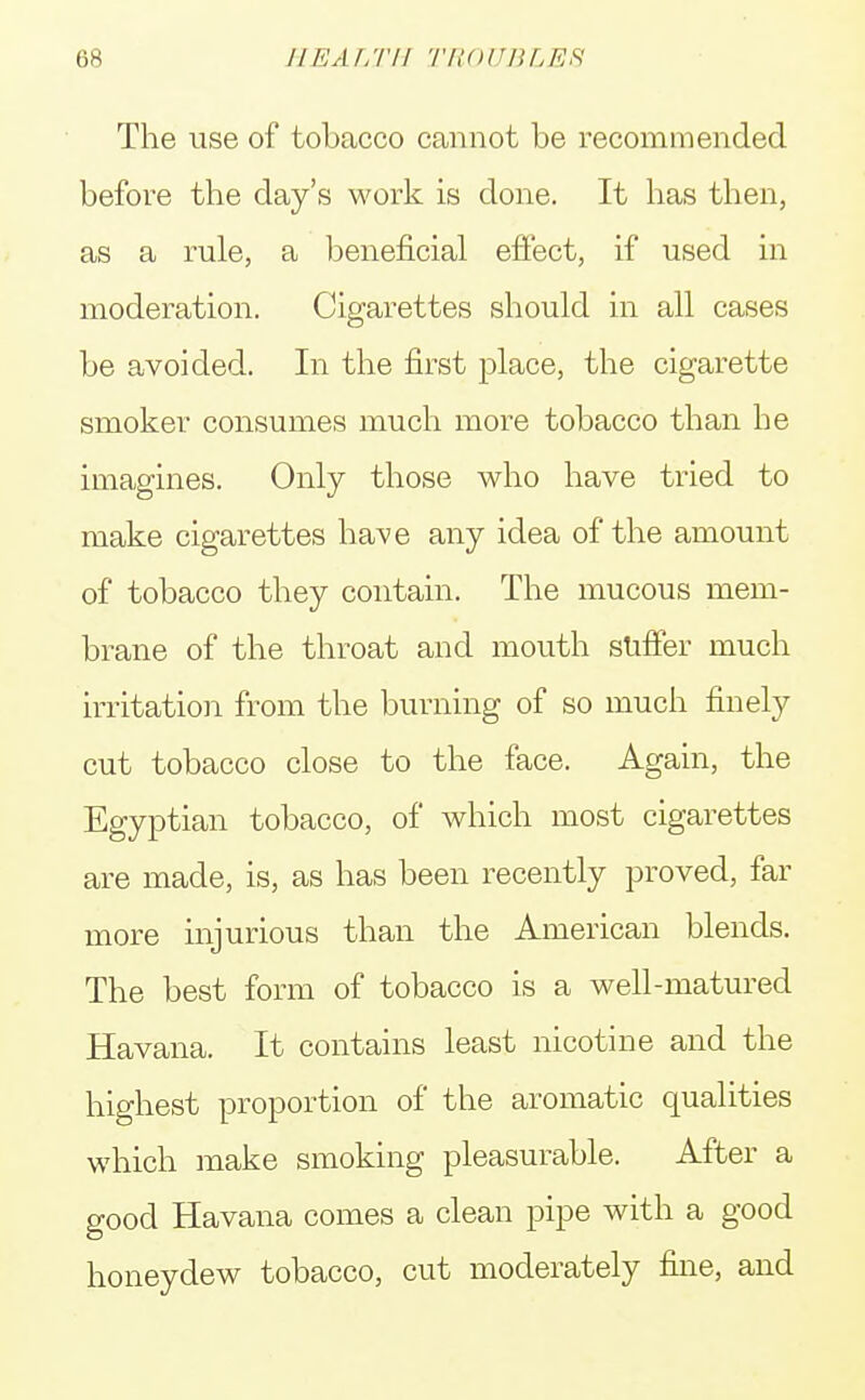 II KM,I'll TROUBLES The use of tobacco cannot be recommended before the day's work is done. It has then, as a rule, a beneficial effect, if used in moderation. Cigarettes should in all cases be avoided. In the first place, the cigarette smoker consumes much more tobacco than he imagines. Only those who have tried to make cigarettes have any idea of the amount of tobacco they contain. The mucous mem- brane of the throat and mouth suffer much irritation from the burning of so much finely cut tobacco close to the face. Again, the Egyptian tobacco, of which most cigarettes are made, is, as has been recently proved, far more injurious than the American blends. The best form of tobacco is a well-matured Havana. It contains least nicotine and the highest proportion of the aromatic qualities which make smoking pleasurable. After a good Havana comes a clean pipe with a good honeydew tobacco, cut moderately fine, and