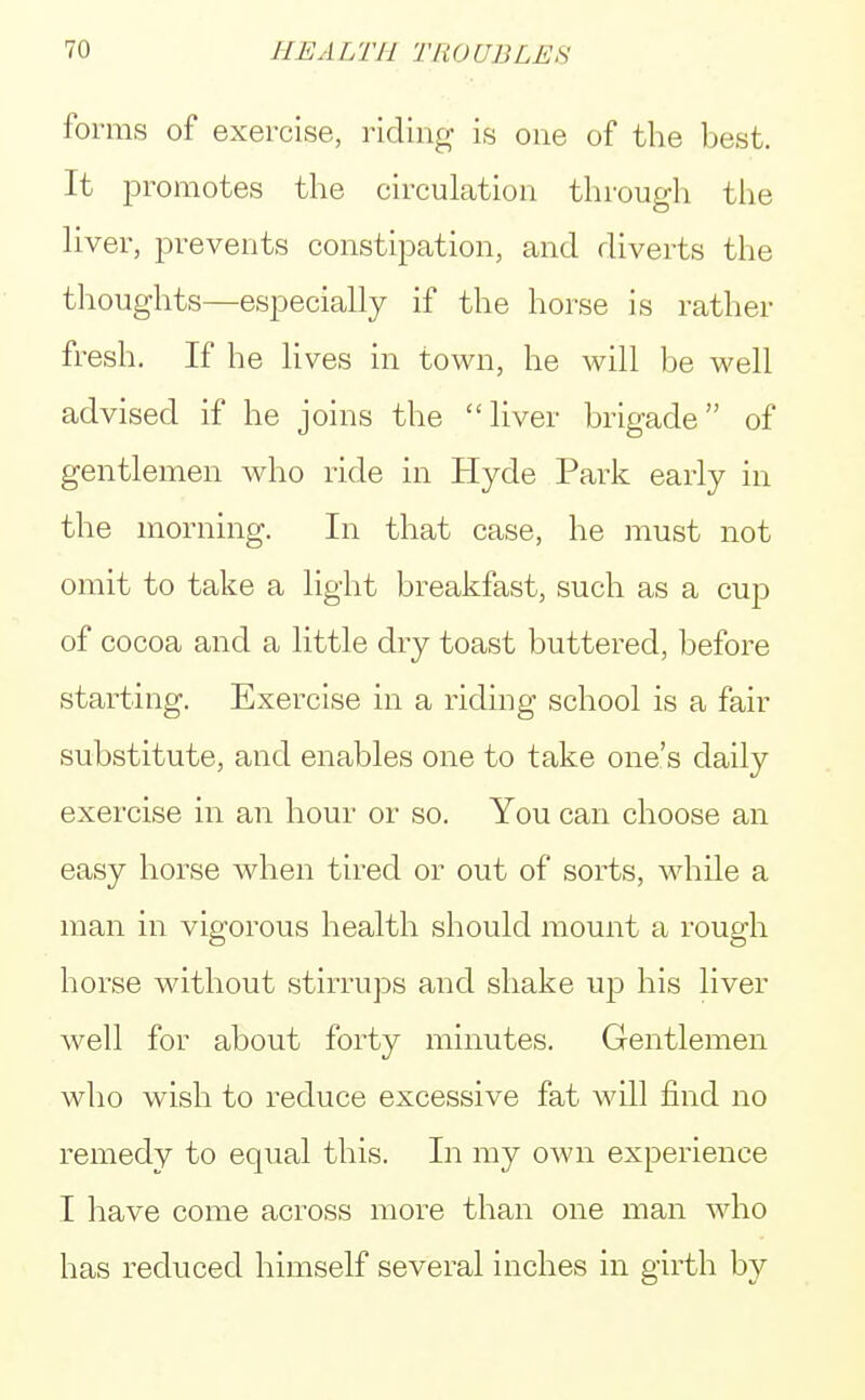 forms of exercise, riding is one of the best. It promotes the circulation through the liver, prevents constipation, and diverts the thoughts—especially if the horse is rather fresh. If he lives in town, he will be well advised if he joins the liver brigade of gentlemen who ride in Hyde Park early in the morning. In that case, he must not omit to take a light breakfast, such as a cup of cocoa and a little dry toast buttered, before starting. Exercise in a riding school is a fair substitute, and enables one to take one's daily exercise in an hour or so. You can choose an easy horse when tired or out of sorts, while a man in vigorous health should mount a rough horse without stirrups and shake up his liver well for about forty minutes. Gentlemen who wish to reduce excessive fat will find no remedy to equal this. In my own experience I have come across more than one man who has reduced himself several inches in girth by