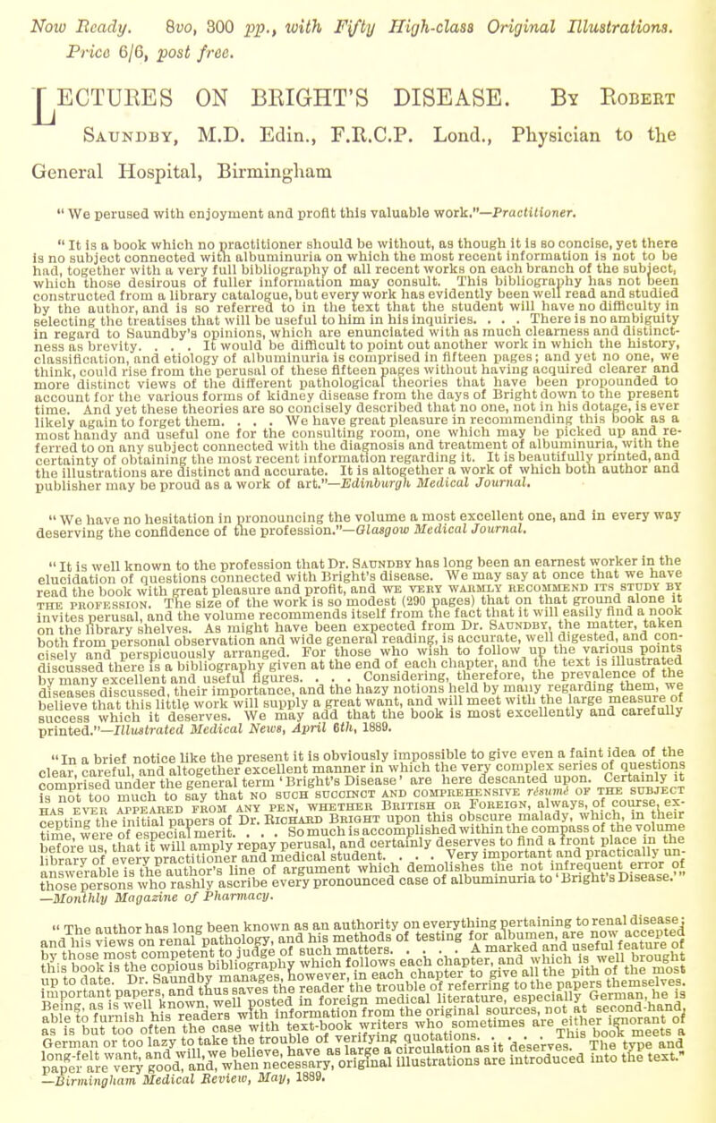 Now Beady. Qvo, 300 pp., with Fifty High-class Original Illustrations. Price C/6, post free. j^ECTUEES ON BRIGHT'S DISEASE. By Eobert Satjndby, M.D. Edin., F.It.C.P. Lond., Physician to the General Hospital, Birmingham  We perused with onjoyrnent and profit this valuable work.—Practitioner.  It is a book which no praotitioner should be without, as though it is so concise, yet there is no subject connected with albuminuria on which the most recent information is not to be had, together with a very full bibliography of all recent works on each branch of the subject, which those desirouB of fuller information may oonsult. This bibliography has not been constructed from a library catalogue, but every work has evidently been well read and studied by the author, and is so referred to in the text that the student will have no difficulty in selecting the treatises that will be useful to him in his inquiries. . . . There is no ambiguity in regard to Saundby's opinions, which are enunciated with as much clearness and distinct- ness as brevity. ... It would be difficult to point out another work in which the history, classification, and etiology of albuminuria is comprised in fifteen pages; and yet no one, we think, could rise from the perusal of these fifteen pages without having acquired clearer and more distinct views of the different pathological theories that have been propounded to account for the various forms of kidney disease from the days of Bright down to the present time. And yet these theories are so concisely described that no one, not in his dotage, is ever likely again to forget them. . . . We have great pleasure in recommending this book as a most handy and useful one for the consulting room, one which may be picked up and re- ferred to on any subject connected with the diagnosis and treatment of albuminuria, with the certainty of obtaining the most recent information regarding it. It is beautifully printed, and the illustrations are distinct and accurate. It is altogether a work of which both author and publisher may be proud as a work of art.—Edinburgh Medical Journal.  We have no hesitation in pronouncing the volume a most excellent one, and in every way deserving the confidence of the profession.— Glasgow Medical Journal.  It is well known to the profession that Dr. Saundby has long been an earnest worker in the elucidation of questions connected with Bright's disease. We may say at once that we have read the book with great pleasure and profit, and we vert warmly iecommekd its study by the profession. The size of the work is so modest (290 pages) that on that ground alone it invites perusal, and the volume recommends itself from the fact that it will easily find a nook on the library shelves. As might have been expected from Dr. Saundby, the matter, taken both from personal observation and wide general reading, is accurate, well digested, and con- cisely and perspicuously arranged. For those who wish to follow up the various points discussed there is a bibliography given at the end of each chapter, and the text is illustrated bv M^exoXnt BnduJIfuTflgurea. . . . Considering therefore, the prevalence of the diseases discussed, their importance, and the hazy notions held by many regarding them, we beUevl thaUh^ supply a great want, and will meet with the large measure of success which it deserves. We may add that the book is most excellently and carefully printed.—Illustrated Medical News, April 6th, 1889. In a brief notice like the present it is obviously impossible to give even a faint idea of the clear careful and altogether excellent manner in which the very complex series of questions comprised^ are here descanted upon. Certainly it i ?n? too much tolay that no such succinct and comprehensive risumi or the subject WA? FVFR VTPE ARED FROM ANY PEN, WHETHER BRITISH OR FOREIGN, always, Of COUTSe.eX- ^ntinPthe^itnU papers of Dr. Richard Bright upon this obscure malady, which, m their time wereofespecia?rnerit. . . . So much is accomplished within the compass of the volume beforeTus that it will amply repay perusal, and certainly deserves to find a front place in the library of every practUioner and medical student. . . . Very important and practically un- «™v/rahle U^^S of argument which demolishes the not infrequent error of thoS ^SrSriB who rashly ascribe every pronounced case of albuminuria to' Bnghfs Disease.' —Monthly Magazine of Pharmacy.  TViP author has lone been known as an authority on everything pertaining to renal disease; and w! Kfflffi.yy, ^Xtulr! * rfkS^d^&'&ol as is but toe ofen the case with text-book writers who sometimes «e ei her imorant of —Birmingham Medical Review, May, 1889.