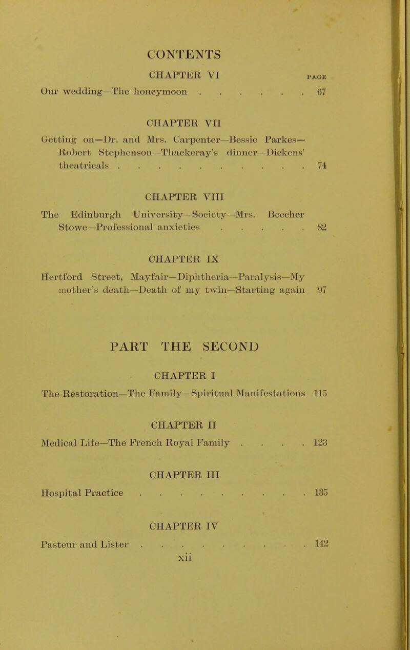 CHAPTER VI Our wedding—The honeymoon CHAPTER VII Getting on—Dr. and Mrs. Carpenter—Bessie Parkes— Robert Stephenson—Thackeray's dinner—Dickens' theatricals 74 CHAPTER VIII The Edinburgh University—Society—Mrs. Beecher Stowe—Professional anxieties 82 CHAPTER IX Hertford Street, Mayfair—Diphtheria—Paralysis—My mother's death—Death oi' my twin—Starting again 1)7 PART THE SECOND CHAPTER I The Restoration—The Family—Spiritual Manifestations 115 CHAPTER II Medical Life—The French Royal Family .... 123 CHAPTER III Hospital Practice 135 CHAPTER IV Pasteur and Lister 142 xii PAGE 07