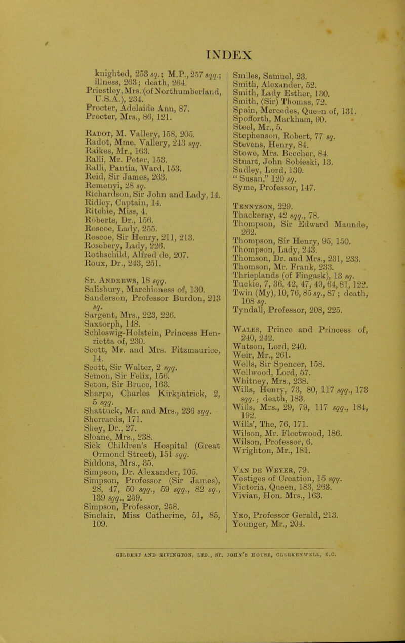 knighted, 253 sq.; M.P., 257 son.; illness, 263; death, 264. Priestley, Mrs. (of Northumberland, U.S.A.), 234. Procter, Adelaide Ann, 87. Procter, Mrs., 86, 121. Radot, M. Vallery, 158, 205. Radot, Mme. Vallery, 243 sqq. Raikes, Mr., 163. Ralli, Mr. Peter, 153. Ralli, Pantia, Ward, 153. Reid, Sir James, 263. Remenyi, 28 sq. Richardson, Sir John and Lady, 14. Ridley, Captain, 14. Ritchie, Miss, 4. Roberts, Dr., 156. Roscoe, Lady, 255. Roscoe, Sir Henry, 211, 213. Rosebery, Lady, 226. Rothschild, Alfred de, 207. Roux, Dr., 243, 251. St. Andrews, 18 sqq. Salisbury, Marchioness of, 130. Sanderson, Professor Burdon, 213 sq. Sargent, Mrs., 223, 226. Saxtorph, 148. Schleswig-Holstein, Princess Hen- rietta of, 230. Scott, Mr. and Mrs. Fitzmaurice, 14. Scott, Sir Walter, 2 sqq. Semon, Sir Felix, 156. Setou, Sir Bruce, 163. Sharpe, Charles Kirkpatrick, 2, 5 sqq. Shattuck, Mr. and Mrs., 236 sqq. Sherrards, 171. Skey, Dr., 27. Sloane, Mrs., 238. Sick Children's Hospital (Great Ormond Street), 151 sqq. Siddons, Mrs., 35. Simpson, Dr. Alexander, 105. Simpson, Professor (Sir James), 28, 47, 50 sqq., 59 sqq., 82 sq., 139 sqq., 259. Simpson, Professor, 258. Sinclair, Miss Catherine, 51, 85, 109. Smiles, Samuel, 23. Smith, Alexander, 52. Smith, Lady Esther, 130. Smith, (Sir) Thomas, 72. Spain, Mercedes, Que.^n of, 131. Spofforth, Markham, 90. Steel, Mr., 5. Stephenson, Robert, 77 sq. Stevens, Henry, 84. Stowe, Mrs. Beecher, 84. Stuart, John Sobieski, 13. Sudley, Lord, 130.  Susan, 120 sq. Syme, Professor, 147. Tennyson, 229. Thackeray, 42 sqq., 78. Thompson, Sir Edward Maunde, 262. Thompson, Sir Henry, 95, 150. Thompson, Lady, 243. Thomson, Dr. and Mrs., 231, 233. Thomson, Mr. Frank, 233. Thrieplands (of Fingask), 13 sq. Tuckie, 7, 36, 42, 47, 49, 64,81, 122. Twin (My), 10,76,85 sq., 87 ; death, 108 sq. Tyndall, Professor, 208, 225. Wales, Prince and Princess of, 240, 242. Watson, Lord, 240. Weir, Mr., 261. Wells, Sir Spencer, 158. Wellwood, Lord, 57. Whitney, Mrs., 238. Wills, Henry, 73, 80, 117 sqq., 173 sqq.; death, 183. Wills, Mrs., 29, 79, 117 sqq., 184, 192. Wills', The, 76, 171. Wilson, Mr. Fleetwood, 186. Wilson, Professor, 6. Wrighton, Mr., 181. Van de Weyer, 79. Vestiges of Creation, 15 sqq. Victoria, Queen, 183, 263. Vivian, Hon. Mrs., 163. Yeo, Professor Gerald, 213. Younger, Mr., 204. GILBERT \ N l> EIVIWOTON, LTD.. ST. JOHN'S HOU8B, CLLKKEN WKI.I., E.C.