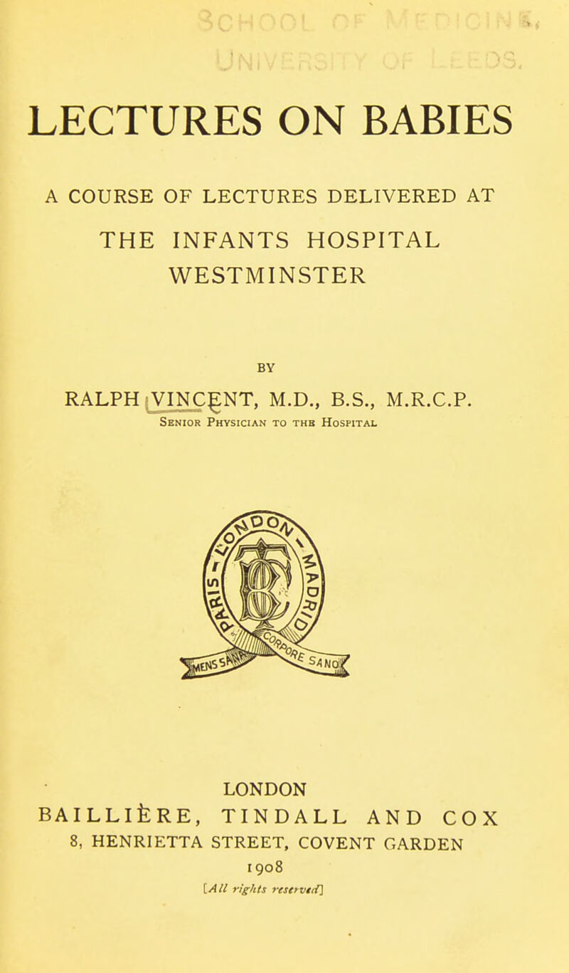 A COURSE OF LECTURES DELIVERED AT THE INFANTS HOSPITAL WESTMINSTER BY RALPH VINCENT, M.D., B.S., M.R.C.P. Senior Physician to thb Hospital LONDON BAILLlfeRE, TINDALL AND COX 8, HENRIETTA STREET, COVENT GARDEN 1908 [All rights reservtii]