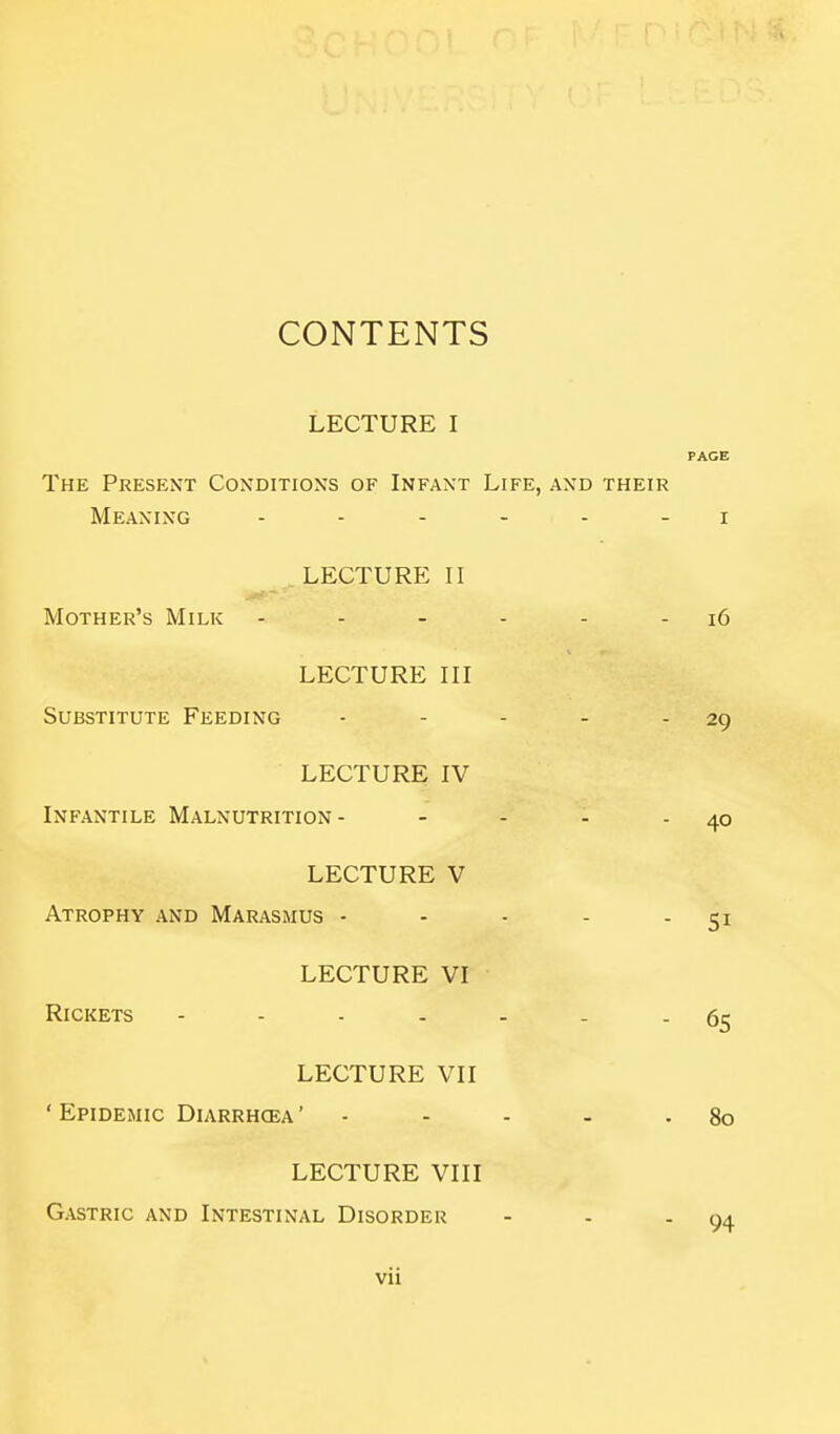 CONTENTS LECTURE I PAGE The Present Conditions of Infant Life, and their Meaning i LECTURE II Mother's Milk - - - - - - i6 LECTURE III Substitute Feeding - - - - - 29 LECTURE IV Infantile Malnutrition- - - - - 40 LECTURE V Atrophy and Marasmus - LECTURE VI Rickets .... LECTURE VIII Gastric and Intestinal Disorder 51 65 LECTURE VII ' Epidemic Diarrhoea ' - - - - - 80 94 Vll