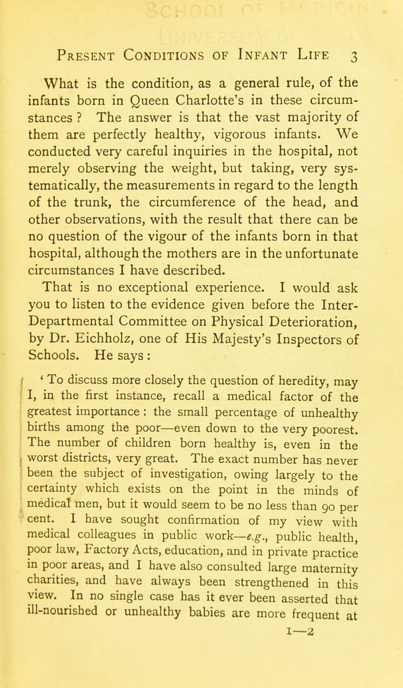 What is the condition, as a general rule, of the infants born in Queen Charlotte's in these circum- stances ? The answer is that the vast majority of them are perfectly healthy, vigorous infants. We conducted very careful inquiries in the hospital, not merely observing the weight, but taking, very sys- tematically, the measurements in regard to the length of the trunk, the circumference of the head, and other observations, with the result that there can be no question of the vigour of the infants born in that hospital, although the mothers are in the unfortunate circumstances I have described. That is no exceptional experience. I would ask you to listen to the evidence given before the Inter- Departmental Committee on Physical Deterioration, by Dr. Eichholz, one of His Majesty's Inspectors of Schools. He says: ' To discuss more closely the question of heredity, may I, in the first instance, recall a medical factor of the greatest importance : the small percentage of unhealthy births among the poor—even down to the very poorest. The number of children born healthy is, even in the worst districts, very great. The exact number has never been the subject of investigation, owing largely to the certainty which exists on the point in the minds of medical men, but it would seem to be no less than go per cent. I have sought confirmation of my view with medical colleagues in public work—e.g., public health, poor law. Factory Acts, education, and in private practice in poor areas, and I have also consulted large maternity charities, and have always been strengthened in this view. In no single case has it ever been asserted that ill-nourished or unhealthy babies are more frequent at