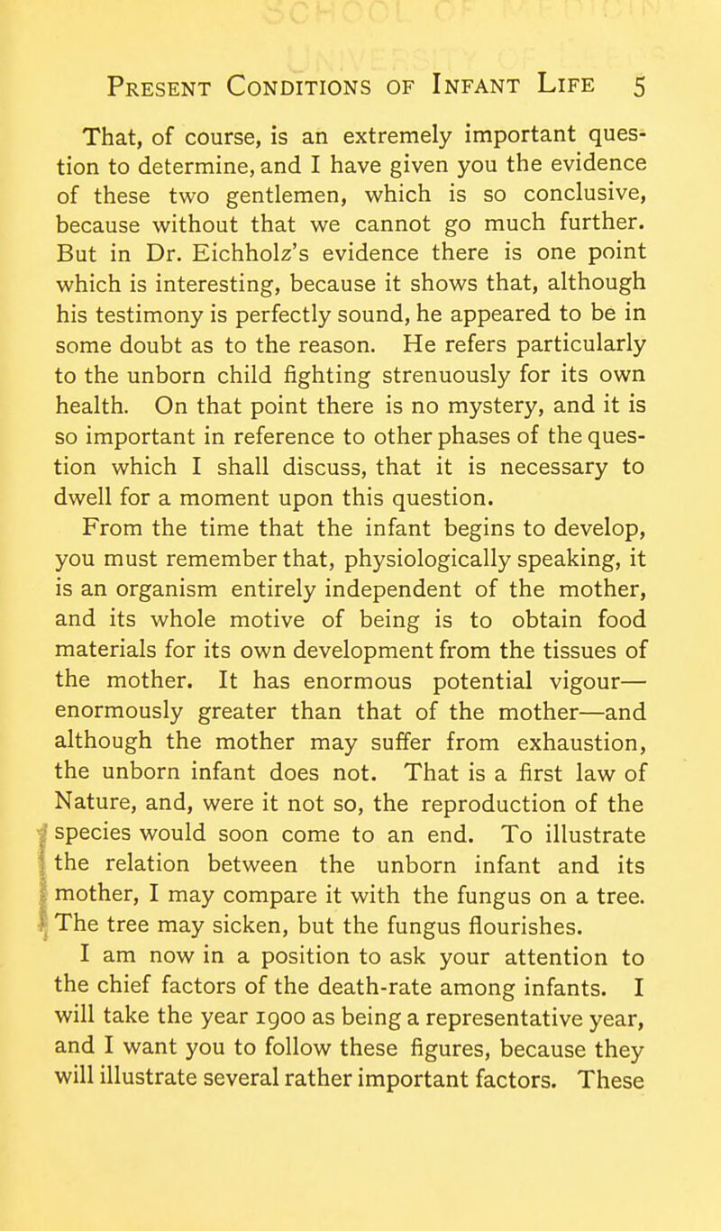 That, of course, is an extremely important ques- tion to determine, and I have given you the evidence of these two gentlemen, which is so conclusive, because without that we cannot go much further. But in Dr. Eichholz's evidence there is one point which is interesting, because it shows that, although his testimony is perfectly sound, he appeared to be in some doubt as to the reason. He refers particularly to the unborn child fighting strenuously for its own health. On that point there is no mystery, and it is so important in reference to other phases of the ques- tion which I shall discuss, that it is necessary to dwell for a moment upon this question. From the time that the infant begins to develop, you must remember that, physiologically speaking, it is an organism entirely independent of the mother, and its whole motive of being is to obtain food materials for its own development from the tissues of the mother. It has enormous potential vigour— enormously greater than that of the mother—and although the mother may suffer from exhaustion, the unborn infant does not. That is a first law of Nature, and, were it not so, the reproduction of the I species would soon come to an end. To illustrate I the relation between the unborn infant and its I mother, I may compare it with the fungus on a tree. I The tree may sicken, but the fungus flourishes. I am now in a position to ask your attention to the chief factors of the death-rate among infants. I will take the year 1900 as being a representative year, and I want you to follow these figures, because they will illustrate several rather important factors. These