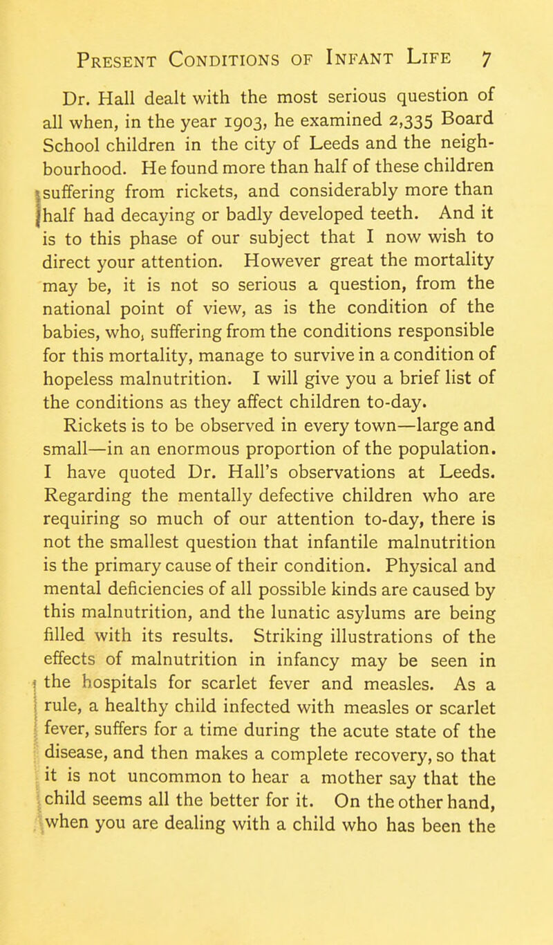 Dr. Hall dealt with the most serious question of all when, in the year 1903, he examined 2,335 Board School children in the city of Leeds and the neigh- bourhood. He found more than half of these children ssuffering from rickets, and considerably more than jhalf had decaying or badly developed teeth. And it is to this phase of our subject that I now wish to direct your attention. However great the mortality may be, it is not so serious a question, from the national point of view, as is the condition of the babies, who, suffering from the conditions responsible for this mortality, manage to survive in a condition of hopeless malnutrition. I will give you a brief list of the conditions as they affect children to-day. Rickets is to be observed in every town—large and small—in an enormous proportion of the population. I have quoted Dr. Hall's observations at Leeds. Regarding the mentally defective children who are requiring so much of our attention to-day, there is not the smallest question that infantile malnutrition is the primary cause of their condition. Physical and mental deficiencies of all possible kinds are caused by this malnutrition, and the lunatic asylums are being filled with its results. Striking illustrations of the effects of malnutrition in infancy may be seen in the hospitals for scarlet fever and measles. As a rule, a healthy child infected with measles or scarlet fever, suffers for a time during the acute state of the disease, and then makes a complete recovery, so that it is not uncommon to hear a mother say that the |child seems all the better for it. On the other hand, .■^when you are dealing with a child who has been the