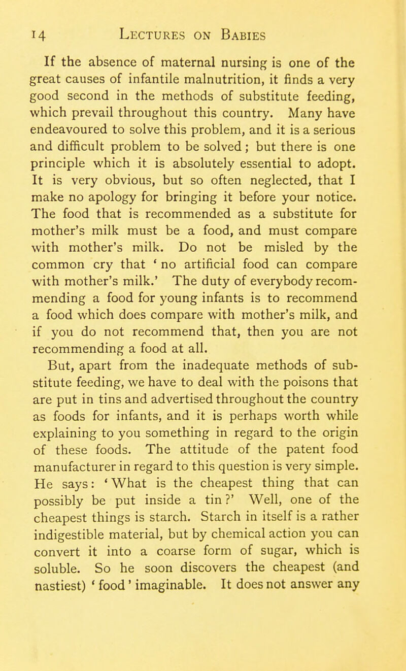 If the absence of maternal nursing is one of the great causes of infantile malnutrition, it finds a very good second in the methods of substitute feeding, which prevail throughout this country. Many have endeavoured to solve this problem, and it is a serious and difficult problem to be solved; but there is one principle vi'hich it is absolutely essential to adopt. It is very obvious, but so often neglected, that I make no apology for bringing it before your notice. The food that is recommended as a substitute for mother's milk must be a food, and must compare with mother's milk. Do not be misled by the common cry that ' no artificial food can compare with mother's milk.' The duty of everybody recom- mending a food for young infants is to recommend a food which does compare with mother's milk, and if you do not recommend that, then you are not recommending a food at all. But, apart from the inadequate methods of sub- stitute feeding, we have to deal with the poisons that are put in tins and advertised throughout the country as foods for infants, and it is perhaps worth while explaining to you something in regard to the origin of these foods. The attitude of the patent food manufacturer in regard to this question is very simple. He says: 'What is the cheapest thing that can possibly be put inside a tin ?' Well, one of the cheapest things is starch. Starch in itself is a rather indigestible material, but by chemical action you can convert it into a coarse form of sugar, which is soluble. So he soon discovers the cheapest (and nastiest) * food' imaginable. It does not answer any