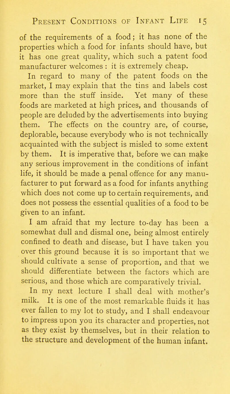 of the requirements of a food; it has none of the properties which a food for infants should have, but it has one great quality, which such a patent food manufacturer welcomes : it is extremely cheap. In regard to many of the patent foods on the market, I may explain that the tins and labels cost more than the stuff inside. Yet many of these foods are marketed at high prices, and thousands of people are deluded by the advertisements into buying them. The effects on the country are, of course, deplorable, because everybody who is not technically acquainted with the subject is misled to some extent by them. It is imperative that, before we can make any serious improvement in the conditions of infant life, it should be made a penal offence for any manu- facturer to put forward as a food for infants anything which does not come up to certain requirements, and does not possess the essential qualities of a food to be given to an infant. I am afraid that my lecture to-day has been a somewhat dull and dismal one, being almost entirely confined to death and disease, but I have taken you over this ground because it is so important that we should cultivate a sense of proportion, and that we should dilferentiate between the factors which are serious, and those which are comparatively trivial. In my next lecture I shall deal with mother's milk. It is one of the most remarkable fluids it has ever fallen to my lot to study, and I shall endeavour to impress upon you its character and properties, not as they exist by themselves, but in their relation to the structure and development of the human infant.