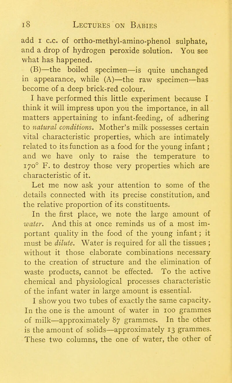 add I c.c. of ortho-methyl-amino-phenol sulphate, and a drop of hydrogen peroxide solution. You see what has happened. (B)—the boiled specimen—is quite unchanged in appearance, while (A)—the raw specimen—has become of a deep brick-red colour. I have performed this little experiment because I think it will impress upon you the importance, in all matters appertaining to infant-feeding, of adhering to natural conditions. Mother's milk possesses certain vital characteristic properties, which are intimately related to its function as a food for the young infant; and we have only to raise the temperature to 170° F. to destroy those very properties which are characteristic of it. Let me now ask your attention to some of the details connected with its precise constitution, and the relative proportion of its constituents. In the first place, we note the large amount of water. And this at once reminds us of a most im- portant quality in the food of the young infant; it must be dilute. Water is required for all the tissues ; without it those elaborate combinations necessary to the creation of structure and the elimination of waste products, cannot be effected. To the active chemical and physiological processes characteristic of the infant water in large amount is essential. I show you two tubes of exactly the same capacity. In the one is the amount of water in 100 grammes of milk—approximately 87 grammes. In the other is the amount of solids—approximately 13 grammes. These two columns, the one of water, the other of