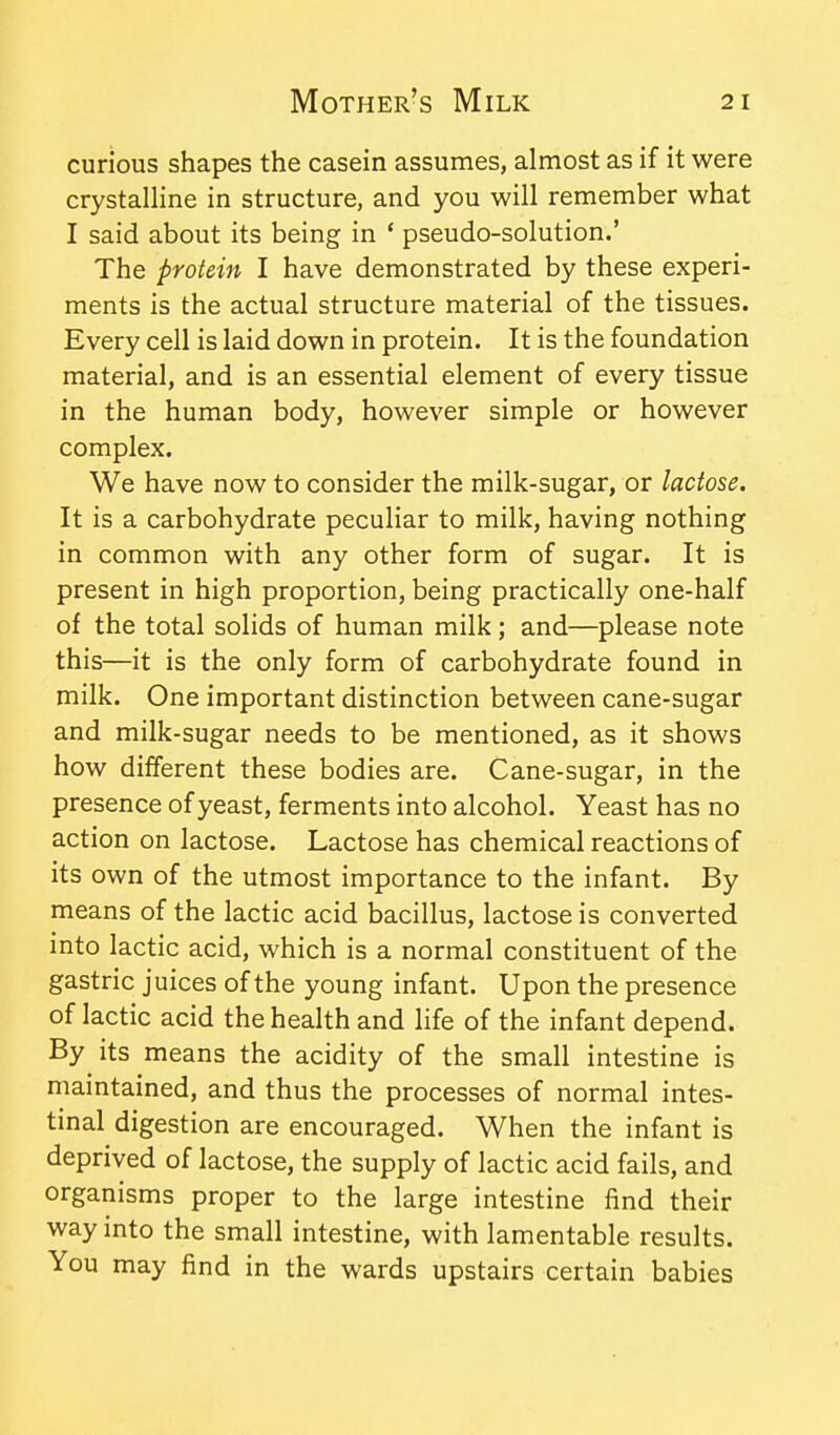 curious shapes the casein assumes, almost as if it were crystalline in structure, and you will remember what I said about its being in * pseudo-solution.' The protein I have demonstrated by these experi- ments is the actual structure material of the tissues. Every cell is laid down in protein. It is the foundation material, and is an essential element of every tissue in the human body, however simple or however complex. We have now to consider the milk-sugar, or lactose. It is a carbohydrate peculiar to milk, having nothing in common with any other form of sugar. It is present in high proportion, being practically one-half of the total solids of human milk; and—please note this—it is the only form of carbohydrate found in milk. One important distinction between cane-sugar and milk-sugar needs to be mentioned, as it shows how different these bodies are. Cane-sugar, in the presence of yeast, ferments into alcohol. Yeast has no action on lactose. Lactose has chemical reactions of its own of the utmost importance to the infant. By means of the lactic acid bacillus, lactose is converted into lactic acid, which is a normal constituent of the gastric juices of the young infant. Upon the presence of lactic acid the health and life of the infant depend. By its means the acidity of the small intestine is maintained, and thus the processes of normal intes- tinal digestion are encouraged. When the infant is deprived of lactose, the supply of lactic acid fails, and organisms proper to the large intestine find their way into the small intestine, with lamentable results. You may find in the wards upstairs certain babies