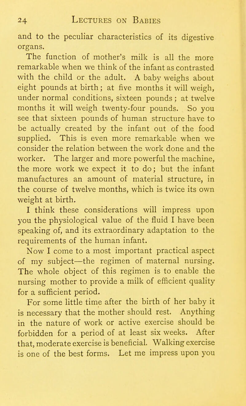 and to the peculiar characteristics of its digestive organs. The function of mother's milk is all the more remarkable when we think of the infant as contrasted with the child or the adult. A baby weighs about eight pounds at birth; at five months it will weigh, under normal conditions, sixteen pounds ; at twelve months it will weigh twenty-four pounds. So you see that sixteen pounds of human structure have to be actually created by the infant out of the food supplied. This is even more remarkable when we consider the relation between the work done and the worker. The larger and more powerful the machine, the more work we expect it to do; but the infant manufactures an amount of material structure, in the course of twelve months, which is twice its own weight at birth. I think these considerations will impress upon you the physiological value of the fluid I have been speaking of, and its extraordinary adaptation to the requirements of the human infant. Now I come to a most important practical aspect of my subject—the regimen of maternal nursing. The whole object of this regimen is to enable the nursing mother to provide a milk of efficient quality for a sufficient period. For some little time after the birth of her baby it is necessary that the mother should rest. Anything in the nature of work or active exercise should be forbidden for a period of at least six weeks. After that, moderate exercise is beneficial. Walking exercise is one of the best forms. Let me impress upon you