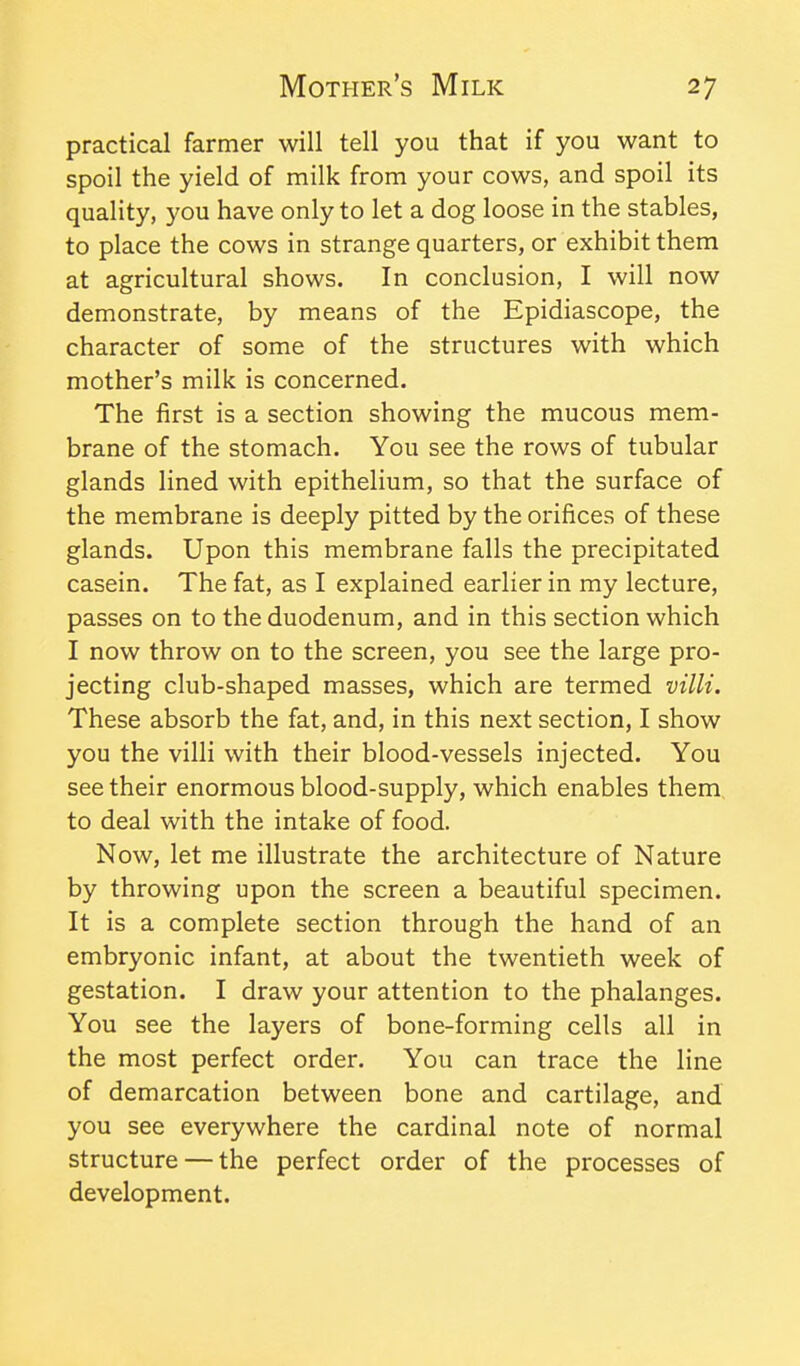 practical farmer will tell you that if you want to spoil the yield of milk from your cows, and spoil its quality, you have only to let a dog loose in the stables, to place the cows in strange quarters, or exhibit them at agricultural shows. In conclusion, I will now demonstrate, by means of the Epidiascope, the character of some of the structures with which mother's milk is concerned. The first is a section showing the mucous mem- brane of the stomach. You see the rows of tubular glands lined with epithelium, so that the surface of the membrane is deeply pitted by the orifices of these glands. Upon this membrane falls the precipitated casein. The fat, as I explained earlier in my lecture, passes on to the duodenum, and in this section which I now throw on to the screen, you see the large pro- jecting club-shaped masses, which are termed villi. These absorb the fat, and, in this next section, I show you the villi with their blood-vessels injected. You see their enormous blood-supply, which enables them, to deal with the intake of food. Now, let me illustrate the architecture of Nature by throwing upon the screen a beautiful specimen. It is a complete section through the hand of an embryonic infant, at about the twentieth week of gestation. I draw your attention to the phalanges. You see the layers of bone-forming cells all in the most perfect order. You can trace the line of demarcation between bone and cartilage, and you see everywhere the cardinal note of normal structure — the perfect order of the processes of development.