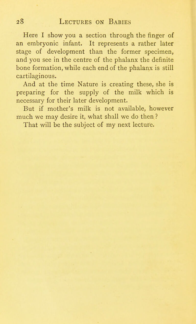 Here I show you a section through the finger of an embryonic infant. It represents a rather later stage of development than the former specimen, and you see in the centre of the phalanx the definite bone formation, while each end of the phalanx is still cartilaginous. And at the time Nature is creating these, she is preparing for the supply of the milk which is necessary for their later development. But if mother's milk is not available, however much we may desire it, what shall we do then ? That will be the subject of my next lecture.