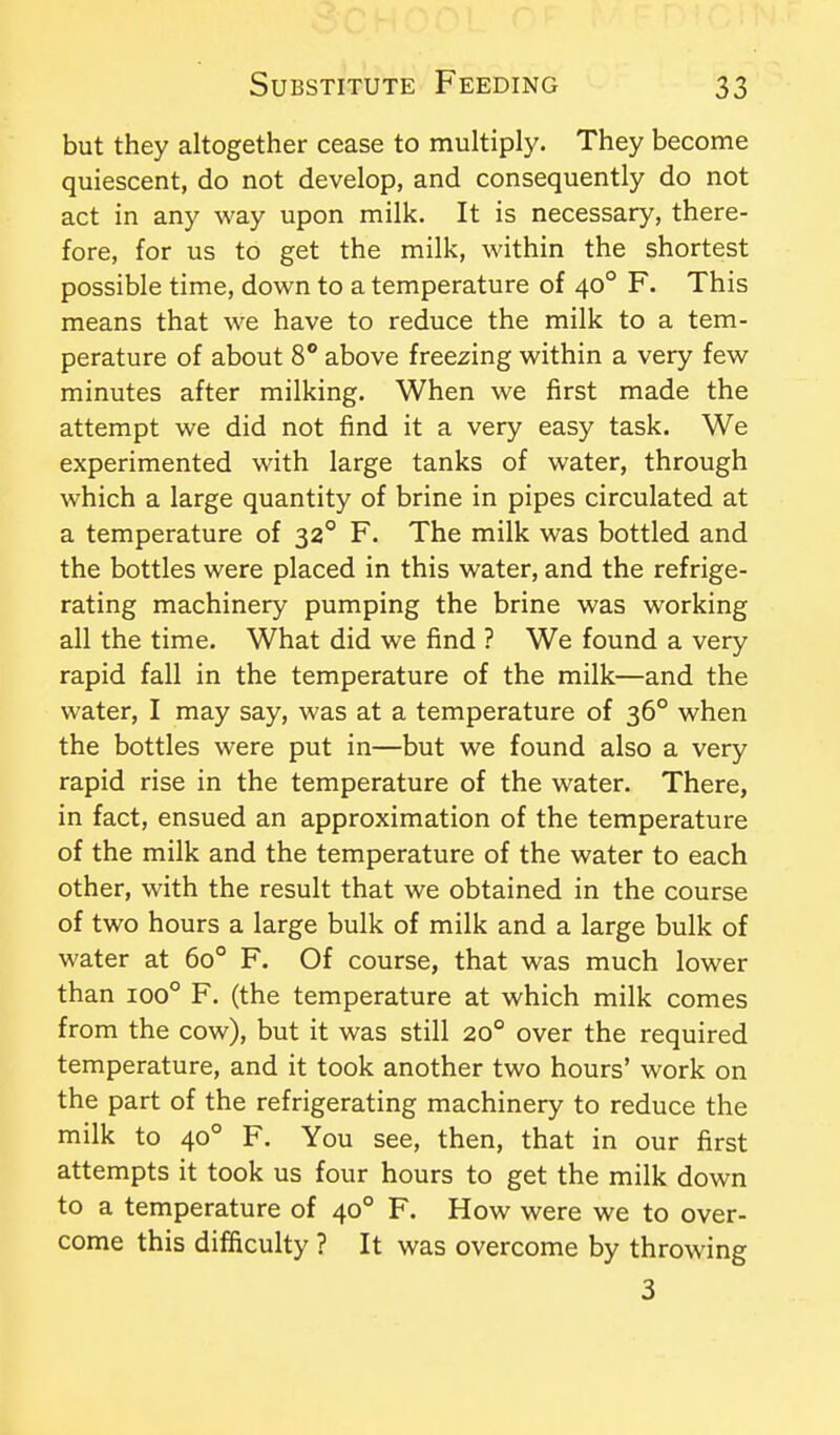 but they altogether cease to multiply. They become quiescent, do not develop, and consequently do not act in any way upon milk. It is necessary, there- fore, for us to get the milk, within the shortest possible time, down to a temperature of 40° F. This means that we have to reduce the milk to a tem- perature of about 8** above freezing within a very few minutes after milking. When we first made the attempt we did not find it a very easy task. We experimented with large tanks of water, through which a large quantity of brine in pipes circulated at a temperature of 32° F. The milk was bottled and the bottles were placed in this water, and the refrige- rating machinery pumping the brine was working all the time. What did we find ? We found a very rapid fall in the temperature of the milk—and the water, I may say, was at a temperature of 36° when the bottles were put in—but we found also a very rapid rise in the temperature of the water. There, in fact, ensued an approximation of the temperature of the milk and the temperature of the water to each other, with the result that we obtained in the course of two hours a large bulk of milk and a large bulk of water at 60° F. Of course, that was much lower than 100° F. (the temperature at which milk comes from the cow), but it was still 20° over the required temperature, and it took another two hours' work on the part of the refrigerating machinery to reduce the milk to 40° F. You see, then, that in our first attempts it took us four hours to get the milk down to a temperature of 40° F. How were we to over- come this difficulty ? It was overcome by throwing 3