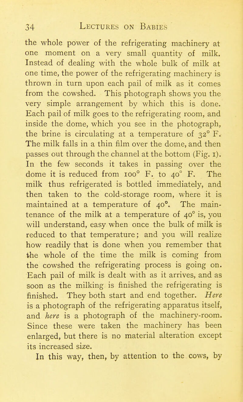 the whole power of the refrigerating machinery at one moment on a very small quantity of milk. Instead of dealing with the whole bulk of milk at one time, the power of the refrigerating machinery is thrown in turn upon each pail of milk as it comes from the cowshed. This photograph shows you the very simple arrangement by which this is done. Each pail of milk goes to the refrigerating room, and inside the dome, which you see in the photograph, the brine is circulating at a temperature of 32° F. The milk falls in a thin film over the dome, and then passes out through the channel at the bottom (Fig. i). In the few seconds it takes in passing over the dome it is reduced from 100° F. to 40° F. The milk thus refrigerated is bottled immediately, and then taken to the cold-storage room, where it is maintained at a temperature of 40°. The main- tenance of the milk at a temperature of 40° is, you will understand, easy when once the bulk of milk is reduced to that temperature; and you will realize how readily that is done when 5^ou remember that the whole of the time the milk is coming from the cowshed the refrigerating process is going on. Each pail of milk is dealt with as it arrives, and as soon as the milking is finished the refrigerating is finished. They both start and end together. Here is a photograph of the refrigerating apparatus itself, and here is a photograph of the machinery-room. Since these were taken the machinery has been enlarged, but there is no material alteration except its increased size. In this way, then, by attention to the cows, by