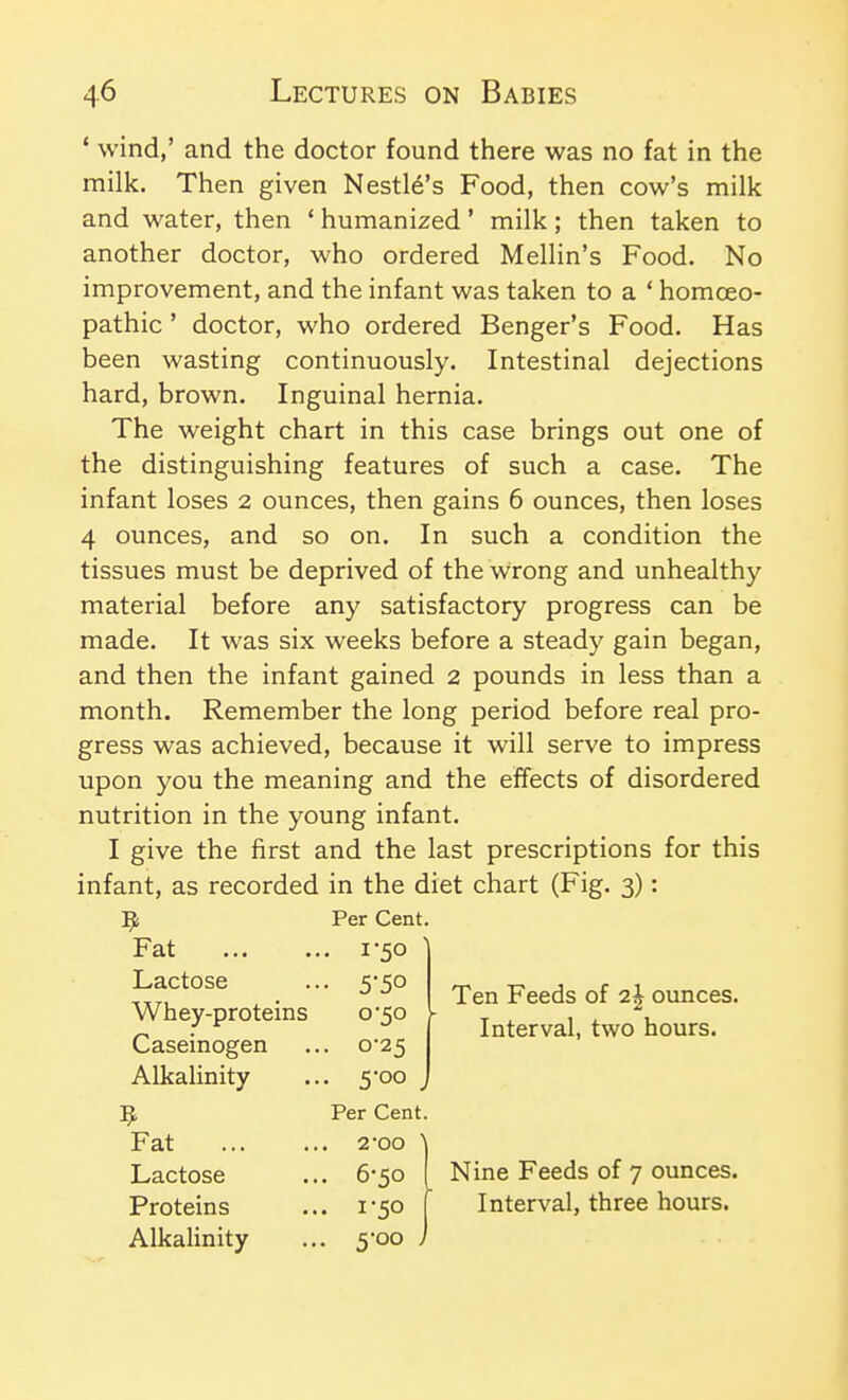 * wind,' and the doctor found there was no fat in the milk. Then given Nestl6's Food, then cow's milk and water, then ' humanized' milk; then taken to another doctor, who ordered Mellin's Food. No improvement, and the infant was taken to a ' homoeo- pathic ' doctor, who ordered Benger's Food. Has been wasting continuously. Intestinal dejections hard, brown. Inguinal hernia. The weight chart in this case brings out one of the distinguishing features of such a case. The infant loses 2 ounces, then gains 6 ounces, then loses 4 ounces, and so on. In such a condition the tissues must be deprived of the wrong and unhealthy- material before any satisfactory progress can be made. It was six weeks before a steady gain began, and then the infant gained 2 pounds in less than a month. Remember the long period before real pro- gress was achieved, because it will serve to impress upon you the meaning and the effects of disordered nutrition in the young infant. I give the first and the last prescriptions for this infant, as recorded in the diet chart (Fig. 3): Ten Feeds of 2| ounces. Interval, two hours. 9 Per Cent. Fat . 1-50 Lactose • 5-50 Whey-proteins 0-50 - Caseinogen . 0-25 Alkalinity • 5oo , Per Cent. Fat . 2-00 ' Lactose . 6-50 Proteins • 1-50 1 Alkalinity Nine Feeds of 7 ounces. Interval, three hours.